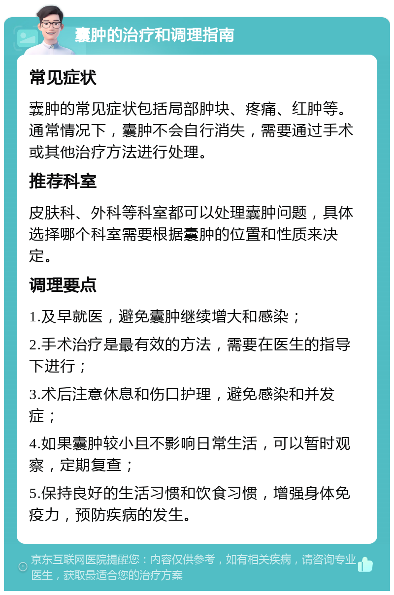 囊肿的治疗和调理指南 常见症状 囊肿的常见症状包括局部肿块、疼痛、红肿等。通常情况下，囊肿不会自行消失，需要通过手术或其他治疗方法进行处理。 推荐科室 皮肤科、外科等科室都可以处理囊肿问题，具体选择哪个科室需要根据囊肿的位置和性质来决定。 调理要点 1.及早就医，避免囊肿继续增大和感染； 2.手术治疗是最有效的方法，需要在医生的指导下进行； 3.术后注意休息和伤口护理，避免感染和并发症； 4.如果囊肿较小且不影响日常生活，可以暂时观察，定期复查； 5.保持良好的生活习惯和饮食习惯，增强身体免疫力，预防疾病的发生。