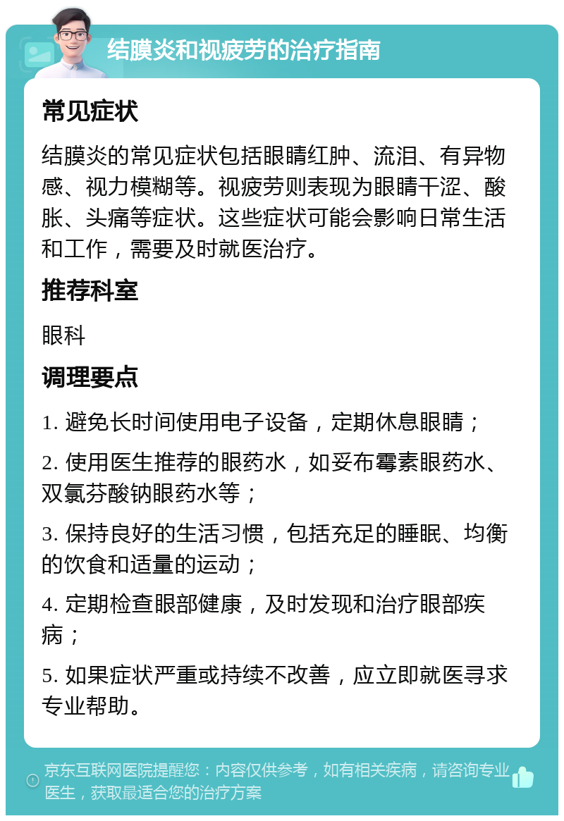 结膜炎和视疲劳的治疗指南 常见症状 结膜炎的常见症状包括眼睛红肿、流泪、有异物感、视力模糊等。视疲劳则表现为眼睛干涩、酸胀、头痛等症状。这些症状可能会影响日常生活和工作，需要及时就医治疗。 推荐科室 眼科 调理要点 1. 避免长时间使用电子设备，定期休息眼睛； 2. 使用医生推荐的眼药水，如妥布霉素眼药水、双氯芬酸钠眼药水等； 3. 保持良好的生活习惯，包括充足的睡眠、均衡的饮食和适量的运动； 4. 定期检查眼部健康，及时发现和治疗眼部疾病； 5. 如果症状严重或持续不改善，应立即就医寻求专业帮助。