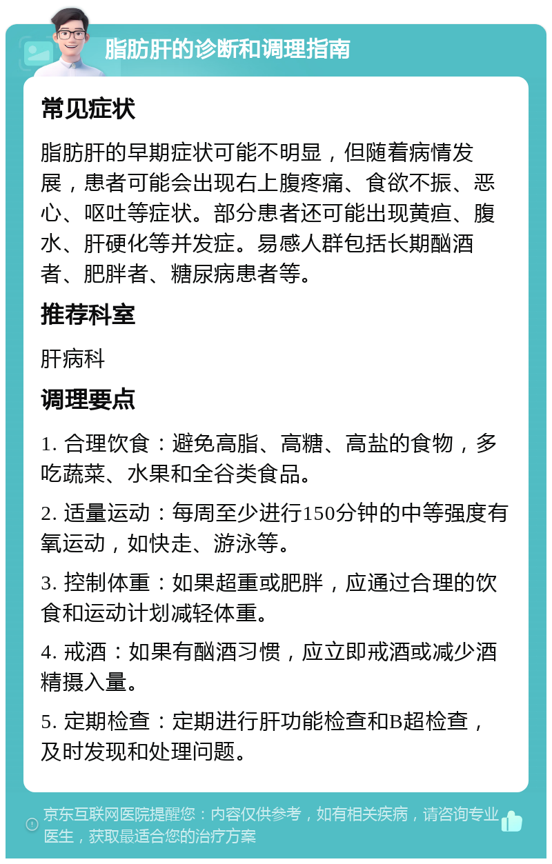 脂肪肝的诊断和调理指南 常见症状 脂肪肝的早期症状可能不明显，但随着病情发展，患者可能会出现右上腹疼痛、食欲不振、恶心、呕吐等症状。部分患者还可能出现黄疸、腹水、肝硬化等并发症。易感人群包括长期酗酒者、肥胖者、糖尿病患者等。 推荐科室 肝病科 调理要点 1. 合理饮食：避免高脂、高糖、高盐的食物，多吃蔬菜、水果和全谷类食品。 2. 适量运动：每周至少进行150分钟的中等强度有氧运动，如快走、游泳等。 3. 控制体重：如果超重或肥胖，应通过合理的饮食和运动计划减轻体重。 4. 戒酒：如果有酗酒习惯，应立即戒酒或减少酒精摄入量。 5. 定期检查：定期进行肝功能检查和B超检查，及时发现和处理问题。