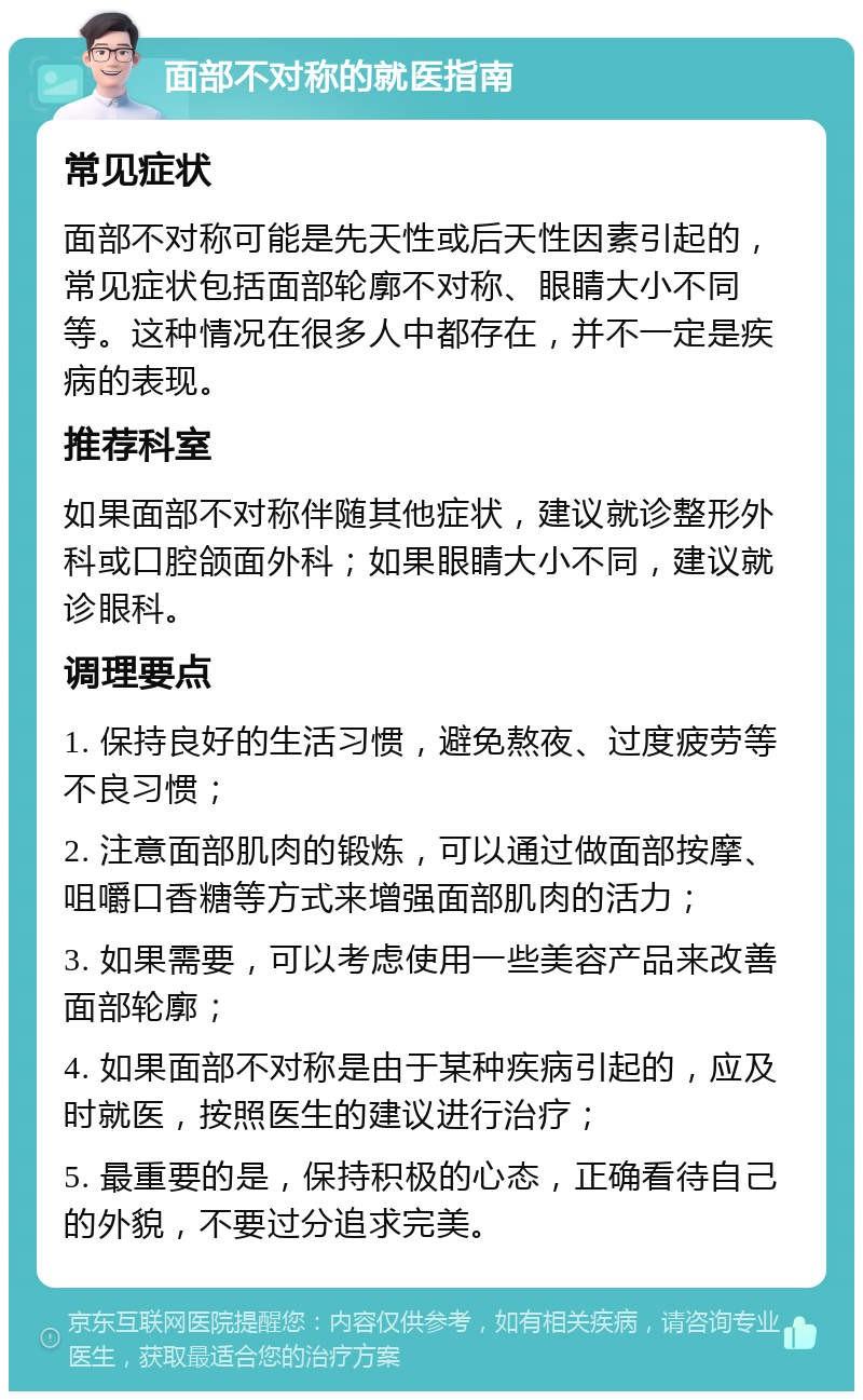 面部不对称的就医指南 常见症状 面部不对称可能是先天性或后天性因素引起的，常见症状包括面部轮廓不对称、眼睛大小不同等。这种情况在很多人中都存在，并不一定是疾病的表现。 推荐科室 如果面部不对称伴随其他症状，建议就诊整形外科或口腔颌面外科；如果眼睛大小不同，建议就诊眼科。 调理要点 1. 保持良好的生活习惯，避免熬夜、过度疲劳等不良习惯； 2. 注意面部肌肉的锻炼，可以通过做面部按摩、咀嚼口香糖等方式来增强面部肌肉的活力； 3. 如果需要，可以考虑使用一些美容产品来改善面部轮廓； 4. 如果面部不对称是由于某种疾病引起的，应及时就医，按照医生的建议进行治疗； 5. 最重要的是，保持积极的心态，正确看待自己的外貌，不要过分追求完美。