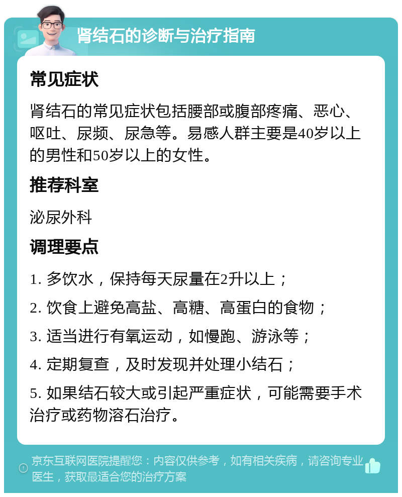 肾结石的诊断与治疗指南 常见症状 肾结石的常见症状包括腰部或腹部疼痛、恶心、呕吐、尿频、尿急等。易感人群主要是40岁以上的男性和50岁以上的女性。 推荐科室 泌尿外科 调理要点 1. 多饮水，保持每天尿量在2升以上； 2. 饮食上避免高盐、高糖、高蛋白的食物； 3. 适当进行有氧运动，如慢跑、游泳等； 4. 定期复查，及时发现并处理小结石； 5. 如果结石较大或引起严重症状，可能需要手术治疗或药物溶石治疗。