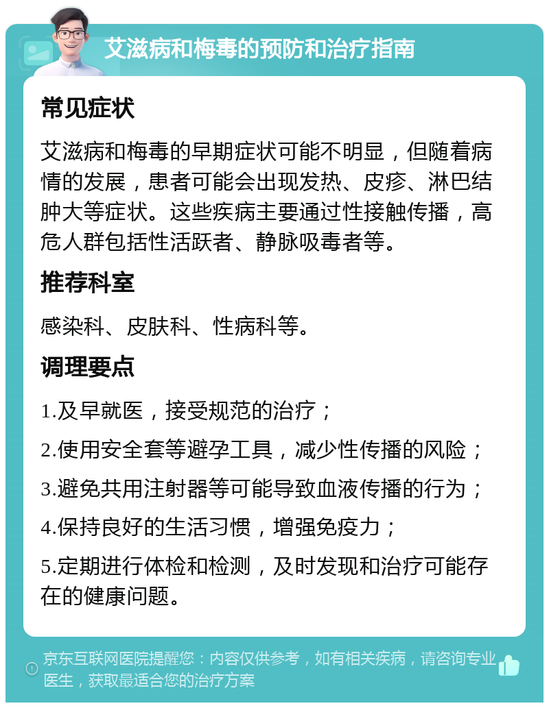 艾滋病和梅毒的预防和治疗指南 常见症状 艾滋病和梅毒的早期症状可能不明显，但随着病情的发展，患者可能会出现发热、皮疹、淋巴结肿大等症状。这些疾病主要通过性接触传播，高危人群包括性活跃者、静脉吸毒者等。 推荐科室 感染科、皮肤科、性病科等。 调理要点 1.及早就医，接受规范的治疗； 2.使用安全套等避孕工具，减少性传播的风险； 3.避免共用注射器等可能导致血液传播的行为； 4.保持良好的生活习惯，增强免疫力； 5.定期进行体检和检测，及时发现和治疗可能存在的健康问题。