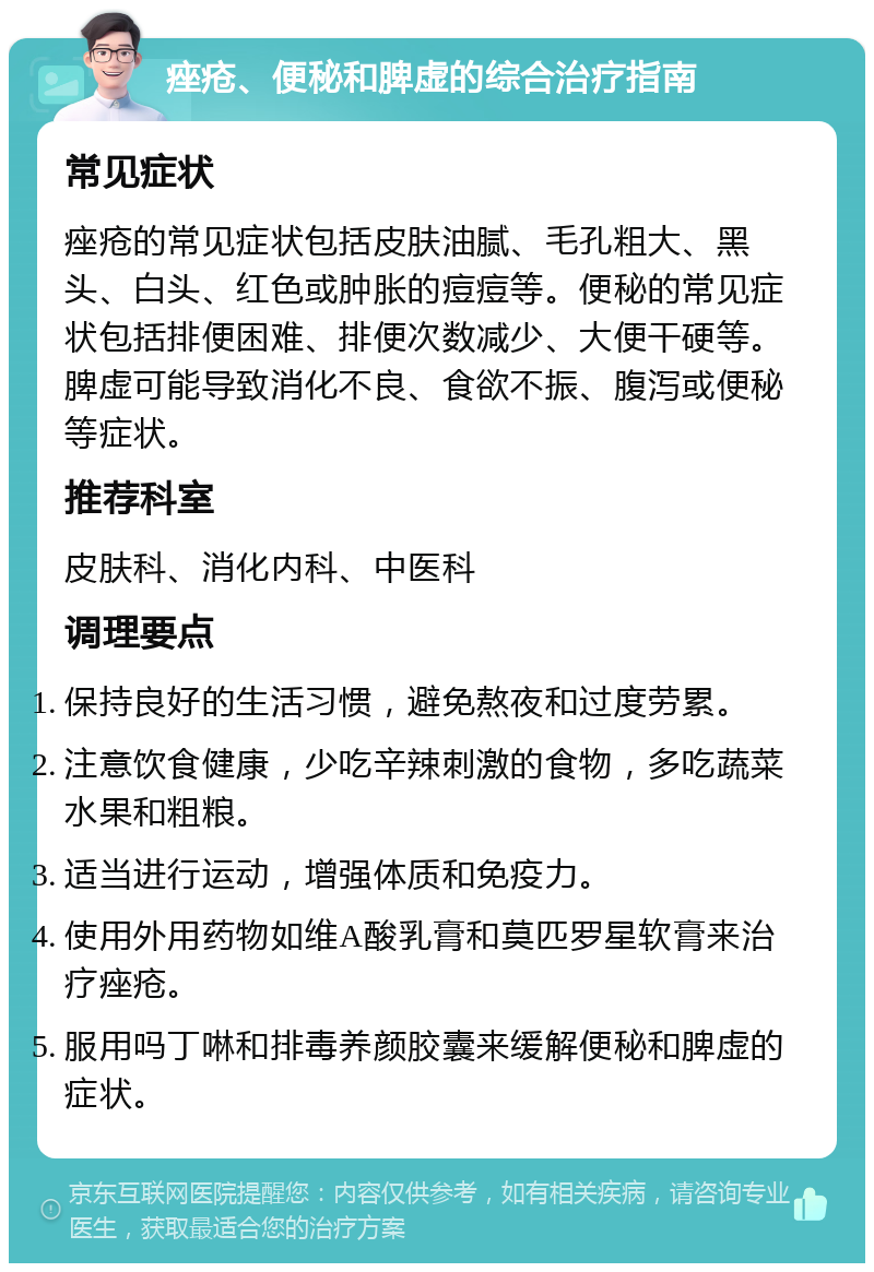 痤疮、便秘和脾虚的综合治疗指南 常见症状 痤疮的常见症状包括皮肤油腻、毛孔粗大、黑头、白头、红色或肿胀的痘痘等。便秘的常见症状包括排便困难、排便次数减少、大便干硬等。脾虚可能导致消化不良、食欲不振、腹泻或便秘等症状。 推荐科室 皮肤科、消化内科、中医科 调理要点 保持良好的生活习惯，避免熬夜和过度劳累。 注意饮食健康，少吃辛辣刺激的食物，多吃蔬菜水果和粗粮。 适当进行运动，增强体质和免疫力。 使用外用药物如维A酸乳膏和莫匹罗星软膏来治疗痤疮。 服用吗丁啉和排毒养颜胶囊来缓解便秘和脾虚的症状。