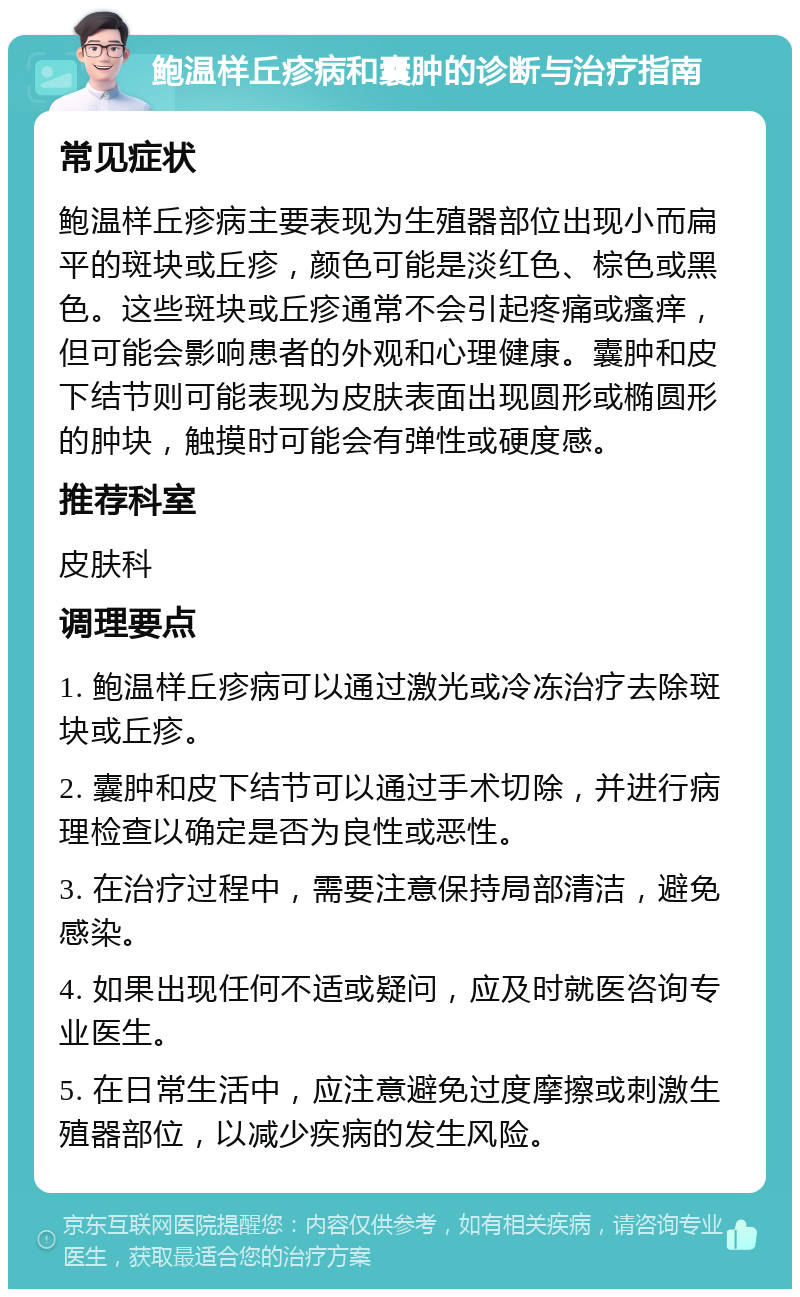 鲍温样丘疹病和囊肿的诊断与治疗指南 常见症状 鲍温样丘疹病主要表现为生殖器部位出现小而扁平的斑块或丘疹，颜色可能是淡红色、棕色或黑色。这些斑块或丘疹通常不会引起疼痛或瘙痒，但可能会影响患者的外观和心理健康。囊肿和皮下结节则可能表现为皮肤表面出现圆形或椭圆形的肿块，触摸时可能会有弹性或硬度感。 推荐科室 皮肤科 调理要点 1. 鲍温样丘疹病可以通过激光或冷冻治疗去除斑块或丘疹。 2. 囊肿和皮下结节可以通过手术切除，并进行病理检查以确定是否为良性或恶性。 3. 在治疗过程中，需要注意保持局部清洁，避免感染。 4. 如果出现任何不适或疑问，应及时就医咨询专业医生。 5. 在日常生活中，应注意避免过度摩擦或刺激生殖器部位，以减少疾病的发生风险。