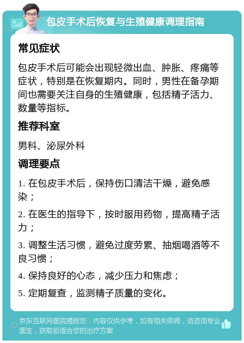 包皮手术后恢复与生殖健康调理指南 常见症状 包皮手术后可能会出现轻微出血、肿胀、疼痛等症状，特别是在恢复期内。同时，男性在备孕期间也需要关注自身的生殖健康，包括精子活力、数量等指标。 推荐科室 男科、泌尿外科 调理要点 1. 在包皮手术后，保持伤口清洁干燥，避免感染； 2. 在医生的指导下，按时服用药物，提高精子活力； 3. 调整生活习惯，避免过度劳累、抽烟喝酒等不良习惯； 4. 保持良好的心态，减少压力和焦虑； 5. 定期复查，监测精子质量的变化。