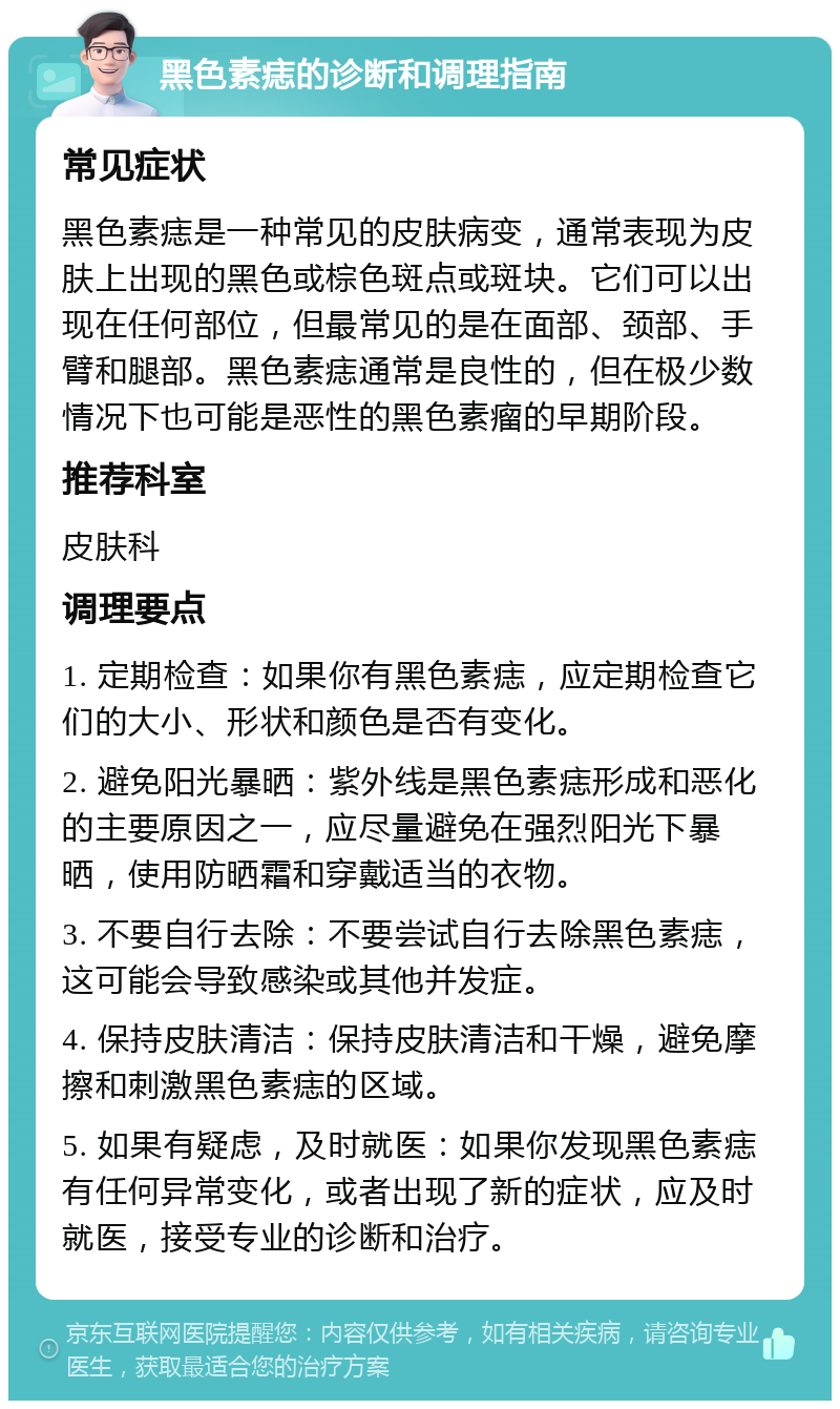 黑色素痣的诊断和调理指南 常见症状 黑色素痣是一种常见的皮肤病变，通常表现为皮肤上出现的黑色或棕色斑点或斑块。它们可以出现在任何部位，但最常见的是在面部、颈部、手臂和腿部。黑色素痣通常是良性的，但在极少数情况下也可能是恶性的黑色素瘤的早期阶段。 推荐科室 皮肤科 调理要点 1. 定期检查：如果你有黑色素痣，应定期检查它们的大小、形状和颜色是否有变化。 2. 避免阳光暴晒：紫外线是黑色素痣形成和恶化的主要原因之一，应尽量避免在强烈阳光下暴晒，使用防晒霜和穿戴适当的衣物。 3. 不要自行去除：不要尝试自行去除黑色素痣，这可能会导致感染或其他并发症。 4. 保持皮肤清洁：保持皮肤清洁和干燥，避免摩擦和刺激黑色素痣的区域。 5. 如果有疑虑，及时就医：如果你发现黑色素痣有任何异常变化，或者出现了新的症状，应及时就医，接受专业的诊断和治疗。