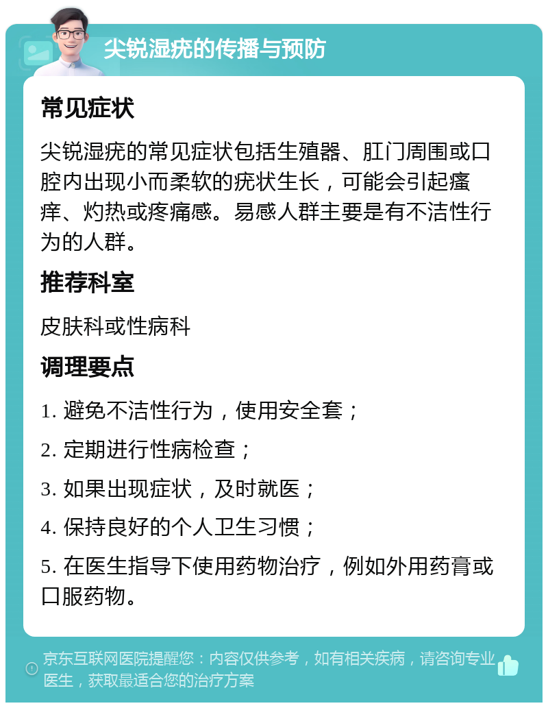 尖锐湿疣的传播与预防 常见症状 尖锐湿疣的常见症状包括生殖器、肛门周围或口腔内出现小而柔软的疣状生长，可能会引起瘙痒、灼热或疼痛感。易感人群主要是有不洁性行为的人群。 推荐科室 皮肤科或性病科 调理要点 1. 避免不洁性行为，使用安全套； 2. 定期进行性病检查； 3. 如果出现症状，及时就医； 4. 保持良好的个人卫生习惯； 5. 在医生指导下使用药物治疗，例如外用药膏或口服药物。