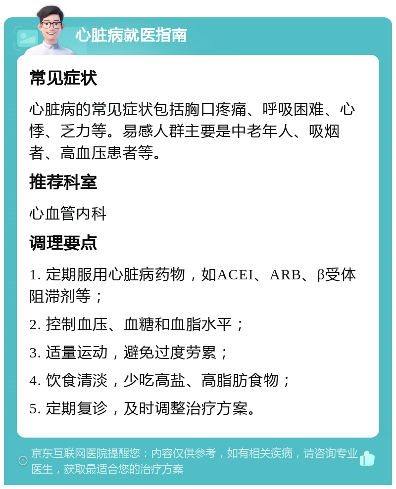 心脏病就医指南 常见症状 心脏病的常见症状包括胸口疼痛、呼吸困难、心悸、乏力等。易感人群主要是中老年人、吸烟者、高血压患者等。 推荐科室 心血管内科 调理要点 1. 定期服用心脏病药物，如ACEI、ARB、β受体阻滞剂等； 2. 控制血压、血糖和血脂水平； 3. 适量运动，避免过度劳累； 4. 饮食清淡，少吃高盐、高脂肪食物； 5. 定期复诊，及时调整治疗方案。