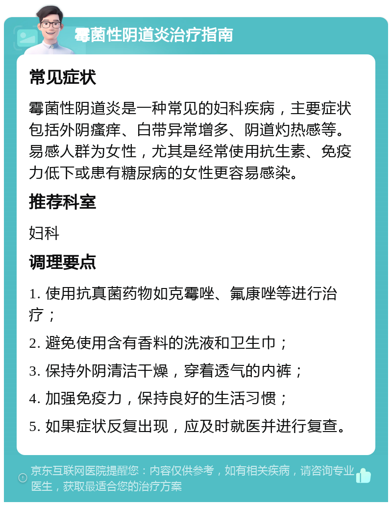 霉菌性阴道炎治疗指南 常见症状 霉菌性阴道炎是一种常见的妇科疾病，主要症状包括外阴瘙痒、白带异常增多、阴道灼热感等。易感人群为女性，尤其是经常使用抗生素、免疫力低下或患有糖尿病的女性更容易感染。 推荐科室 妇科 调理要点 1. 使用抗真菌药物如克霉唑、氟康唑等进行治疗； 2. 避免使用含有香料的洗液和卫生巾； 3. 保持外阴清洁干燥，穿着透气的内裤； 4. 加强免疫力，保持良好的生活习惯； 5. 如果症状反复出现，应及时就医并进行复查。