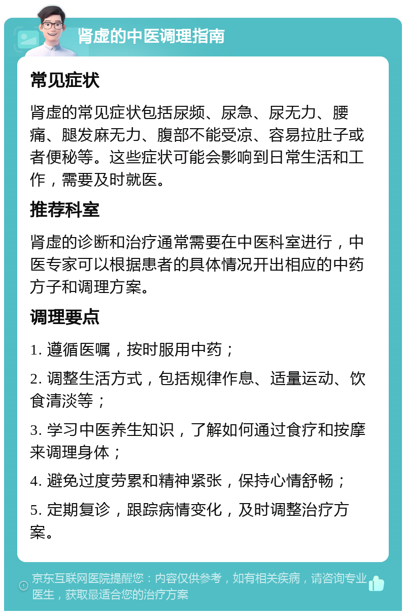 肾虚的中医调理指南 常见症状 肾虚的常见症状包括尿频、尿急、尿无力、腰痛、腿发麻无力、腹部不能受凉、容易拉肚子或者便秘等。这些症状可能会影响到日常生活和工作，需要及时就医。 推荐科室 肾虚的诊断和治疗通常需要在中医科室进行，中医专家可以根据患者的具体情况开出相应的中药方子和调理方案。 调理要点 1. 遵循医嘱，按时服用中药； 2. 调整生活方式，包括规律作息、适量运动、饮食清淡等； 3. 学习中医养生知识，了解如何通过食疗和按摩来调理身体； 4. 避免过度劳累和精神紧张，保持心情舒畅； 5. 定期复诊，跟踪病情变化，及时调整治疗方案。