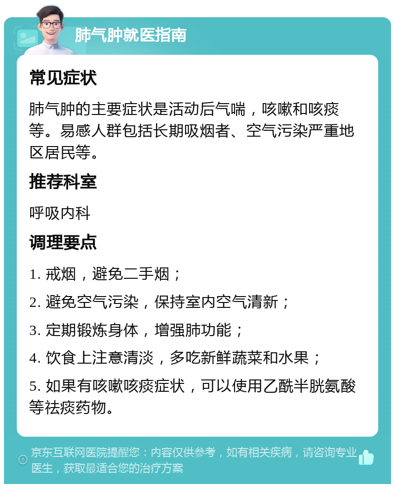 肺气肿就医指南 常见症状 肺气肿的主要症状是活动后气喘，咳嗽和咳痰等。易感人群包括长期吸烟者、空气污染严重地区居民等。 推荐科室 呼吸内科 调理要点 1. 戒烟，避免二手烟； 2. 避免空气污染，保持室内空气清新； 3. 定期锻炼身体，增强肺功能； 4. 饮食上注意清淡，多吃新鲜蔬菜和水果； 5. 如果有咳嗽咳痰症状，可以使用乙酰半胱氨酸等祛痰药物。