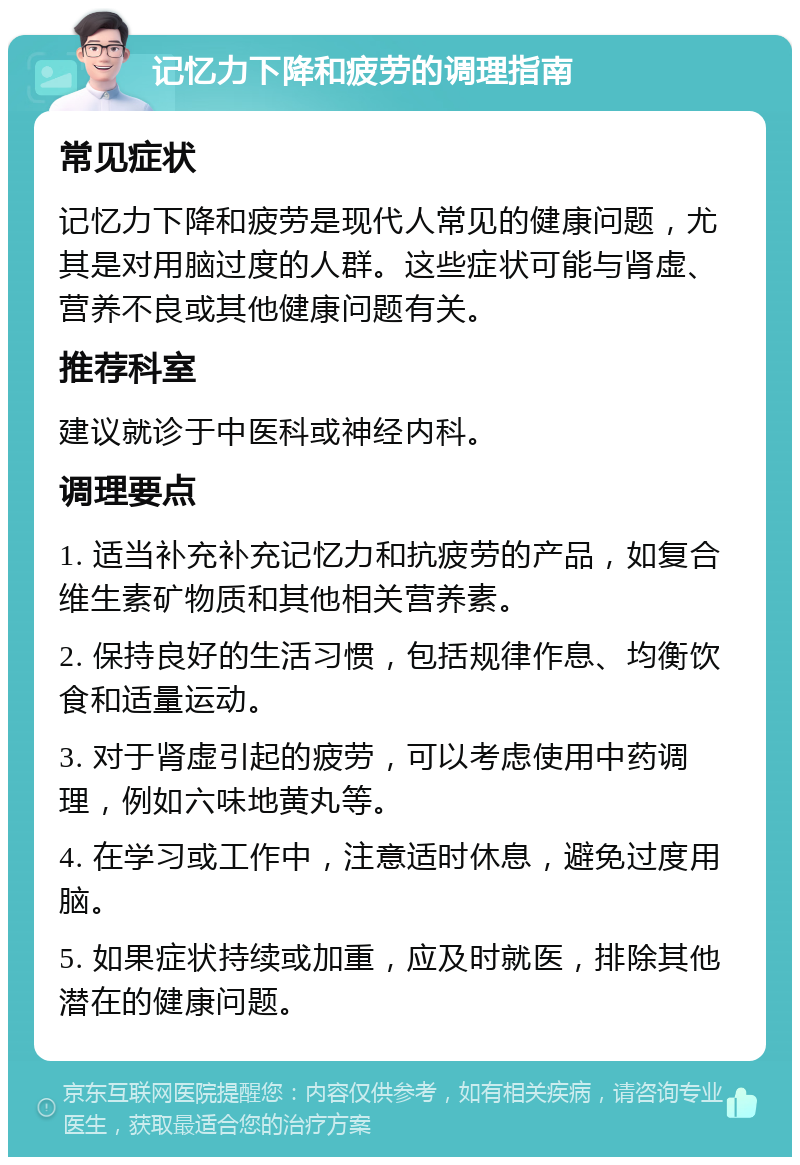 记忆力下降和疲劳的调理指南 常见症状 记忆力下降和疲劳是现代人常见的健康问题，尤其是对用脑过度的人群。这些症状可能与肾虚、营养不良或其他健康问题有关。 推荐科室 建议就诊于中医科或神经内科。 调理要点 1. 适当补充补充记忆力和抗疲劳的产品，如复合维生素矿物质和其他相关营养素。 2. 保持良好的生活习惯，包括规律作息、均衡饮食和适量运动。 3. 对于肾虚引起的疲劳，可以考虑使用中药调理，例如六味地黄丸等。 4. 在学习或工作中，注意适时休息，避免过度用脑。 5. 如果症状持续或加重，应及时就医，排除其他潜在的健康问题。