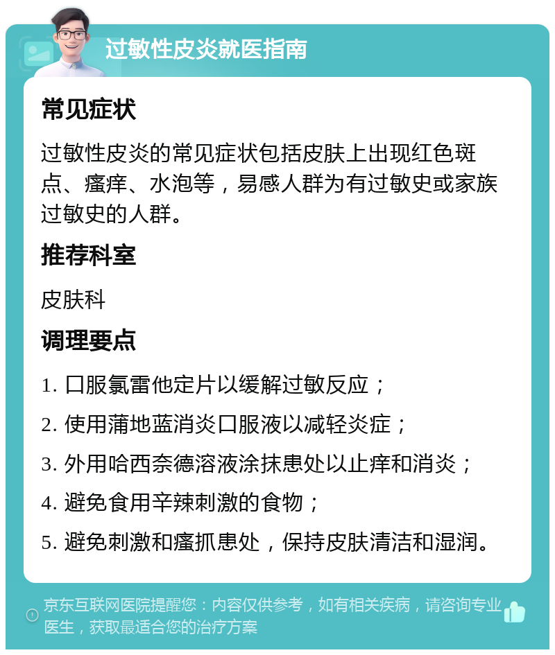 过敏性皮炎就医指南 常见症状 过敏性皮炎的常见症状包括皮肤上出现红色斑点、瘙痒、水泡等，易感人群为有过敏史或家族过敏史的人群。 推荐科室 皮肤科 调理要点 1. 口服氯雷他定片以缓解过敏反应； 2. 使用蒲地蓝消炎口服液以减轻炎症； 3. 外用哈西奈德溶液涂抹患处以止痒和消炎； 4. 避免食用辛辣刺激的食物； 5. 避免刺激和瘙抓患处，保持皮肤清洁和湿润。