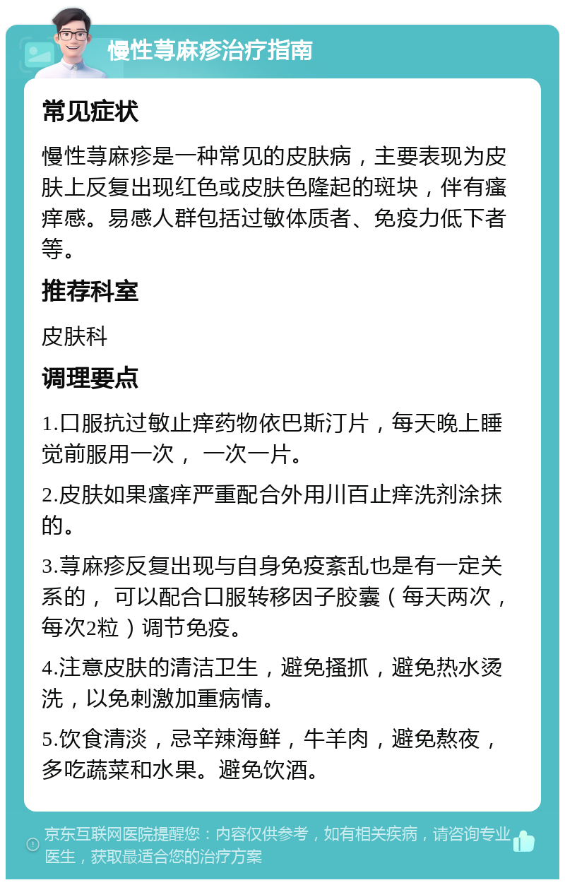 慢性荨麻疹治疗指南 常见症状 慢性荨麻疹是一种常见的皮肤病，主要表现为皮肤上反复出现红色或皮肤色隆起的斑块，伴有瘙痒感。易感人群包括过敏体质者、免疫力低下者等。 推荐科室 皮肤科 调理要点 1.口服抗过敏止痒药物依巴斯汀片，每天晚上睡觉前服用一次， 一次一片。 2.皮肤如果瘙痒严重配合外用川百止痒洗剂涂抹的。 3.荨麻疹反复出现与自身免疫紊乱也是有一定关系的， 可以配合口服转移因子胶囊（每天两次，每次2粒）调节免疫。 4.注意皮肤的清洁卫生，避免搔抓，避免热水烫洗，以免刺激加重病情。 5.饮食清淡，忌辛辣海鲜，牛羊肉，避免熬夜，多吃蔬菜和水果。避免饮酒。