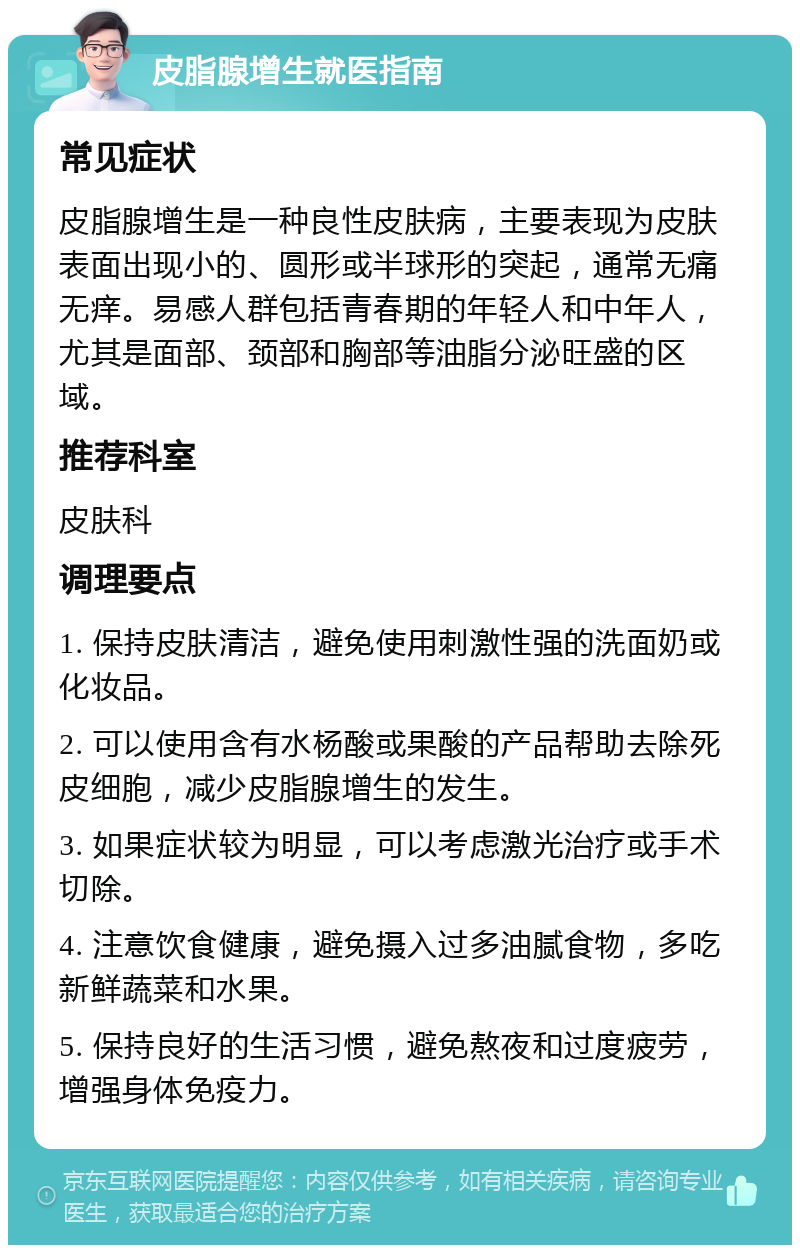 皮脂腺增生就医指南 常见症状 皮脂腺增生是一种良性皮肤病，主要表现为皮肤表面出现小的、圆形或半球形的突起，通常无痛无痒。易感人群包括青春期的年轻人和中年人，尤其是面部、颈部和胸部等油脂分泌旺盛的区域。 推荐科室 皮肤科 调理要点 1. 保持皮肤清洁，避免使用刺激性强的洗面奶或化妆品。 2. 可以使用含有水杨酸或果酸的产品帮助去除死皮细胞，减少皮脂腺增生的发生。 3. 如果症状较为明显，可以考虑激光治疗或手术切除。 4. 注意饮食健康，避免摄入过多油腻食物，多吃新鲜蔬菜和水果。 5. 保持良好的生活习惯，避免熬夜和过度疲劳，增强身体免疫力。