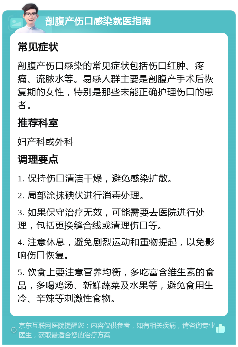 剖腹产伤口感染就医指南 常见症状 剖腹产伤口感染的常见症状包括伤口红肿、疼痛、流脓水等。易感人群主要是剖腹产手术后恢复期的女性，特别是那些未能正确护理伤口的患者。 推荐科室 妇产科或外科 调理要点 1. 保持伤口清洁干燥，避免感染扩散。 2. 局部涂抹碘伏进行消毒处理。 3. 如果保守治疗无效，可能需要去医院进行处理，包括更换缝合线或清理伤口等。 4. 注意休息，避免剧烈运动和重物提起，以免影响伤口恢复。 5. 饮食上要注意营养均衡，多吃富含维生素的食品，多喝鸡汤、新鲜蔬菜及水果等，避免食用生冷、辛辣等刺激性食物。