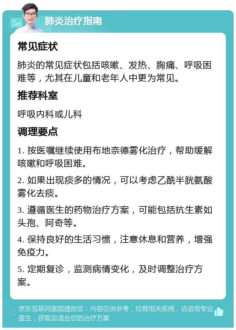 肺炎治疗指南 常见症状 肺炎的常见症状包括咳嗽、发热、胸痛、呼吸困难等，尤其在儿童和老年人中更为常见。 推荐科室 呼吸内科或儿科 调理要点 1. 按医嘱继续使用布地奈德雾化治疗，帮助缓解咳嗽和呼吸困难。 2. 如果出现痰多的情况，可以考虑乙酰半胱氨酸雾化去痰。 3. 遵循医生的药物治疗方案，可能包括抗生素如头孢、阿奇等。 4. 保持良好的生活习惯，注意休息和营养，增强免疫力。 5. 定期复诊，监测病情变化，及时调整治疗方案。