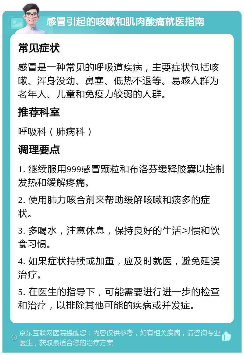 感冒引起的咳嗽和肌肉酸痛就医指南 常见症状 感冒是一种常见的呼吸道疾病，主要症状包括咳嗽、浑身没劲、鼻塞、低热不退等。易感人群为老年人、儿童和免疫力较弱的人群。 推荐科室 呼吸科（肺病科） 调理要点 1. 继续服用999感冒颗粒和布洛芬缓释胶囊以控制发热和缓解疼痛。 2. 使用肺力咳合剂来帮助缓解咳嗽和痰多的症状。 3. 多喝水，注意休息，保持良好的生活习惯和饮食习惯。 4. 如果症状持续或加重，应及时就医，避免延误治疗。 5. 在医生的指导下，可能需要进行进一步的检查和治疗，以排除其他可能的疾病或并发症。