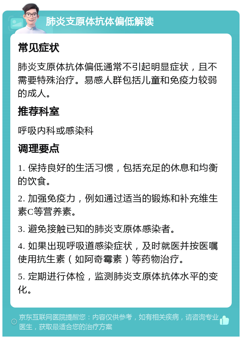 肺炎支原体抗体偏低解读 常见症状 肺炎支原体抗体偏低通常不引起明显症状，且不需要特殊治疗。易感人群包括儿童和免疫力较弱的成人。 推荐科室 呼吸内科或感染科 调理要点 1. 保持良好的生活习惯，包括充足的休息和均衡的饮食。 2. 加强免疫力，例如通过适当的锻炼和补充维生素C等营养素。 3. 避免接触已知的肺炎支原体感染者。 4. 如果出现呼吸道感染症状，及时就医并按医嘱使用抗生素（如阿奇霉素）等药物治疗。 5. 定期进行体检，监测肺炎支原体抗体水平的变化。