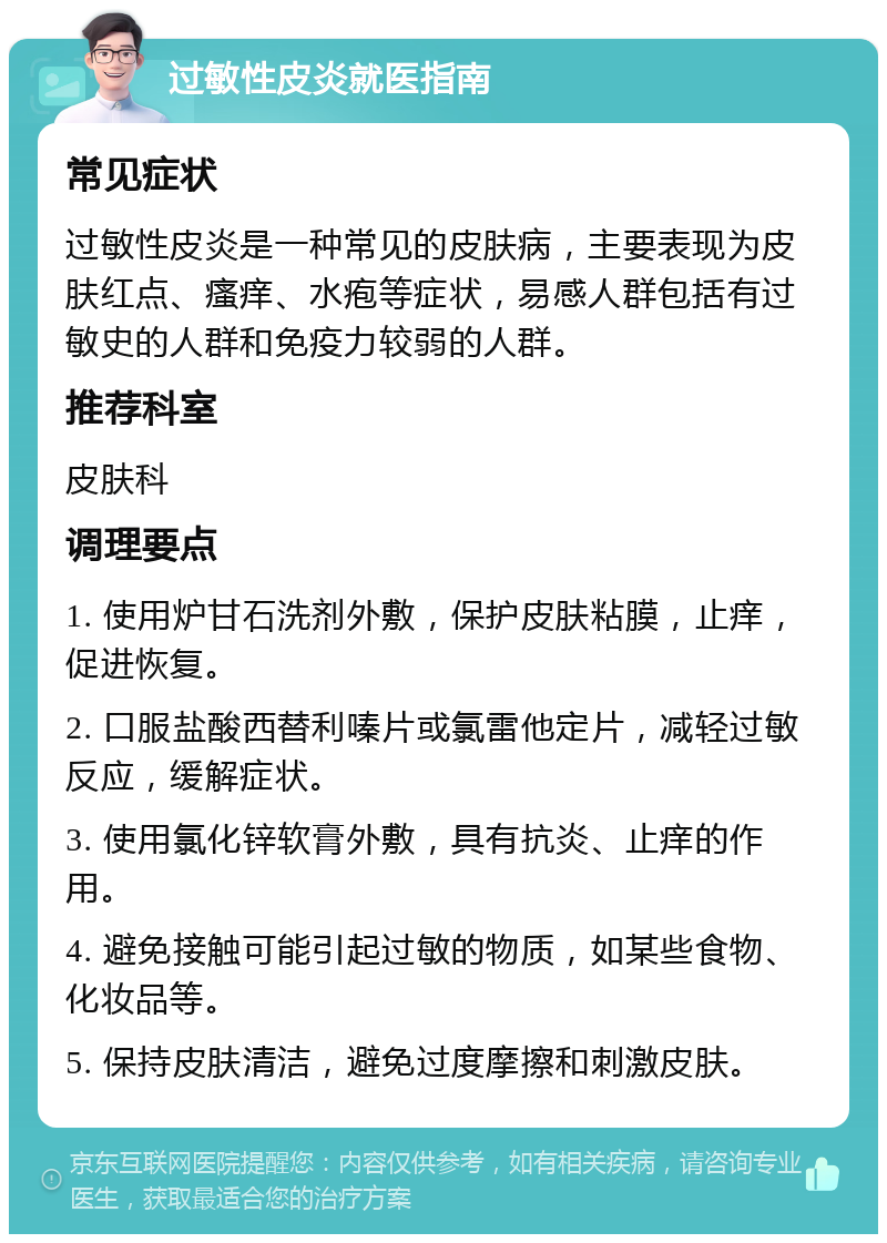 过敏性皮炎就医指南 常见症状 过敏性皮炎是一种常见的皮肤病，主要表现为皮肤红点、瘙痒、水疱等症状，易感人群包括有过敏史的人群和免疫力较弱的人群。 推荐科室 皮肤科 调理要点 1. 使用炉甘石洗剂外敷，保护皮肤粘膜，止痒，促进恢复。 2. 口服盐酸西替利嗪片或氯雷他定片，减轻过敏反应，缓解症状。 3. 使用氯化锌软膏外敷，具有抗炎、止痒的作用。 4. 避免接触可能引起过敏的物质，如某些食物、化妆品等。 5. 保持皮肤清洁，避免过度摩擦和刺激皮肤。