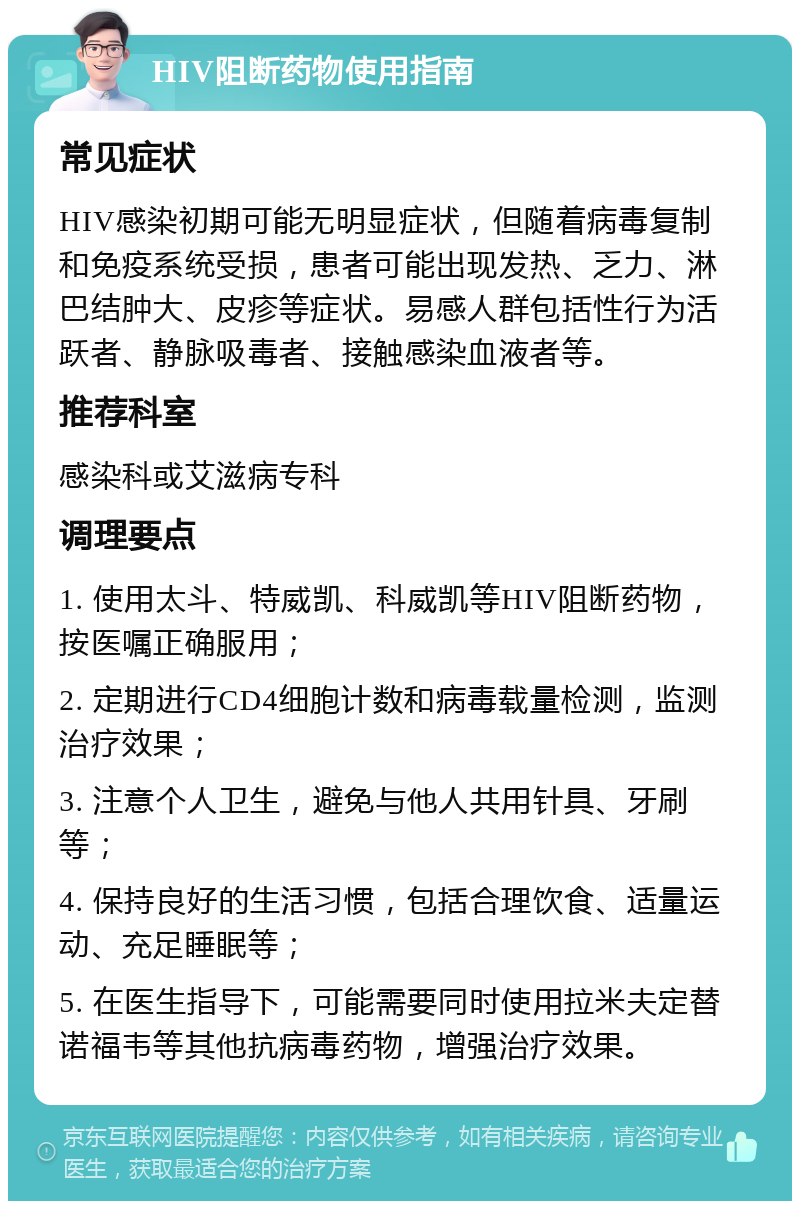 HIV阻断药物使用指南 常见症状 HIV感染初期可能无明显症状，但随着病毒复制和免疫系统受损，患者可能出现发热、乏力、淋巴结肿大、皮疹等症状。易感人群包括性行为活跃者、静脉吸毒者、接触感染血液者等。 推荐科室 感染科或艾滋病专科 调理要点 1. 使用太斗、特威凯、科威凯等HIV阻断药物，按医嘱正确服用； 2. 定期进行CD4细胞计数和病毒载量检测，监测治疗效果； 3. 注意个人卫生，避免与他人共用针具、牙刷等； 4. 保持良好的生活习惯，包括合理饮食、适量运动、充足睡眠等； 5. 在医生指导下，可能需要同时使用拉米夫定替诺福韦等其他抗病毒药物，增强治疗效果。