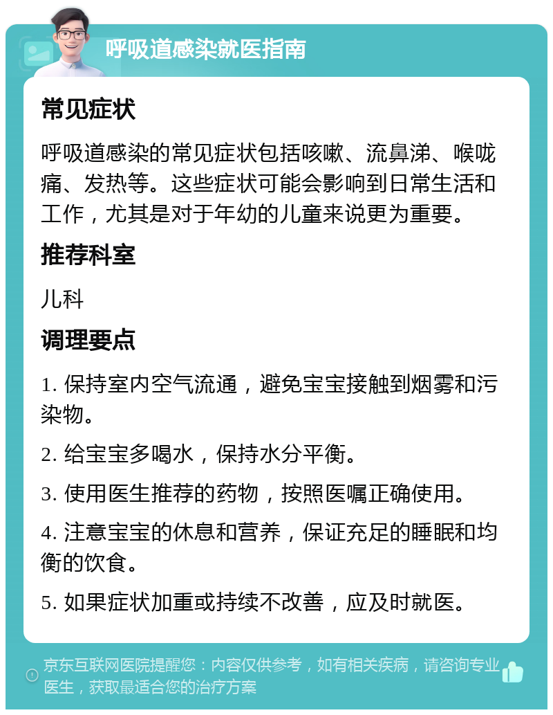 呼吸道感染就医指南 常见症状 呼吸道感染的常见症状包括咳嗽、流鼻涕、喉咙痛、发热等。这些症状可能会影响到日常生活和工作，尤其是对于年幼的儿童来说更为重要。 推荐科室 儿科 调理要点 1. 保持室内空气流通，避免宝宝接触到烟雾和污染物。 2. 给宝宝多喝水，保持水分平衡。 3. 使用医生推荐的药物，按照医嘱正确使用。 4. 注意宝宝的休息和营养，保证充足的睡眠和均衡的饮食。 5. 如果症状加重或持续不改善，应及时就医。