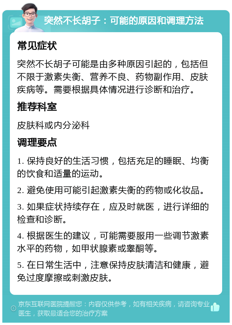 突然不长胡子：可能的原因和调理方法 常见症状 突然不长胡子可能是由多种原因引起的，包括但不限于激素失衡、营养不良、药物副作用、皮肤疾病等。需要根据具体情况进行诊断和治疗。 推荐科室 皮肤科或内分泌科 调理要点 1. 保持良好的生活习惯，包括充足的睡眠、均衡的饮食和适量的运动。 2. 避免使用可能引起激素失衡的药物或化妆品。 3. 如果症状持续存在，应及时就医，进行详细的检查和诊断。 4. 根据医生的建议，可能需要服用一些调节激素水平的药物，如甲状腺素或睾酮等。 5. 在日常生活中，注意保持皮肤清洁和健康，避免过度摩擦或刺激皮肤。