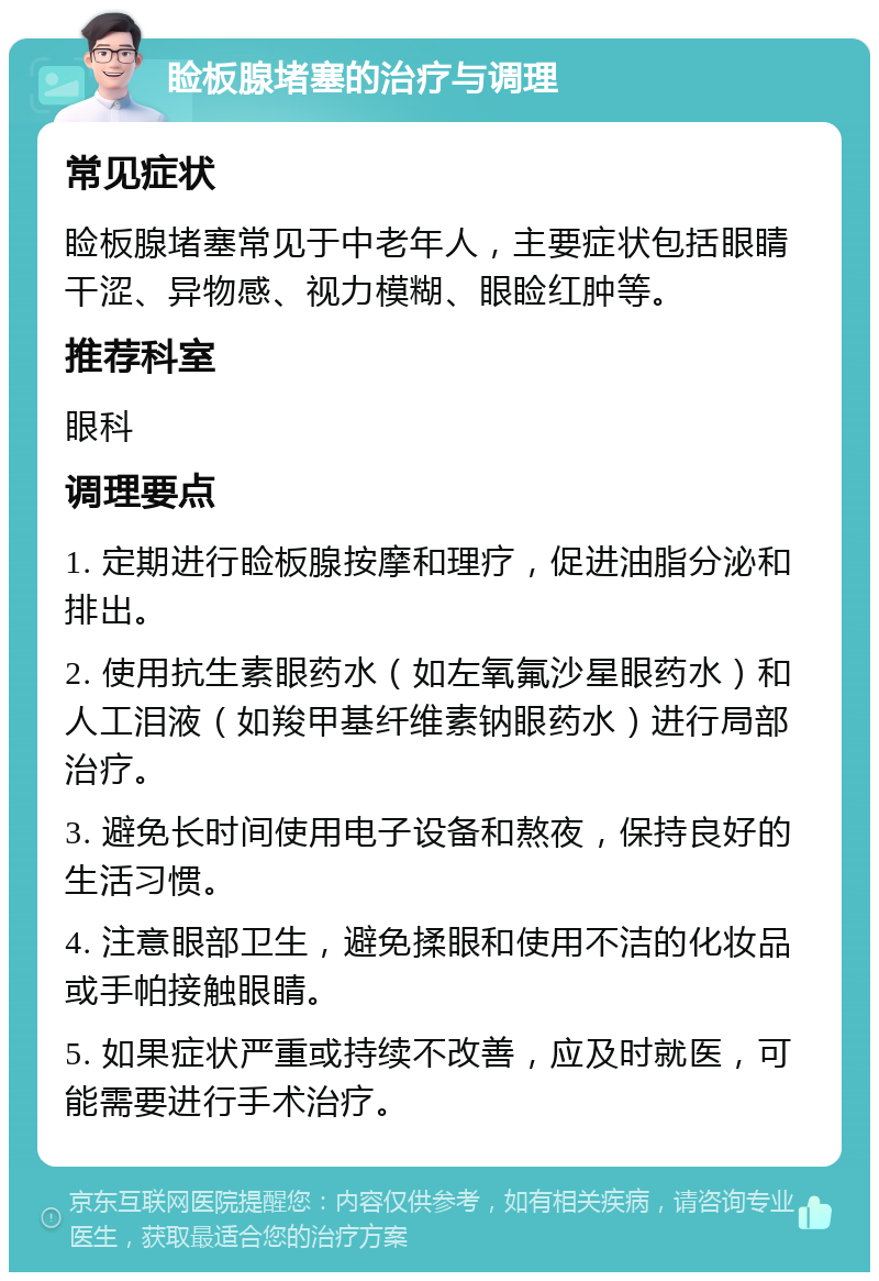 睑板腺堵塞的治疗与调理 常见症状 睑板腺堵塞常见于中老年人，主要症状包括眼睛干涩、异物感、视力模糊、眼睑红肿等。 推荐科室 眼科 调理要点 1. 定期进行睑板腺按摩和理疗，促进油脂分泌和排出。 2. 使用抗生素眼药水（如左氧氟沙星眼药水）和人工泪液（如羧甲基纤维素钠眼药水）进行局部治疗。 3. 避免长时间使用电子设备和熬夜，保持良好的生活习惯。 4. 注意眼部卫生，避免揉眼和使用不洁的化妆品或手帕接触眼睛。 5. 如果症状严重或持续不改善，应及时就医，可能需要进行手术治疗。