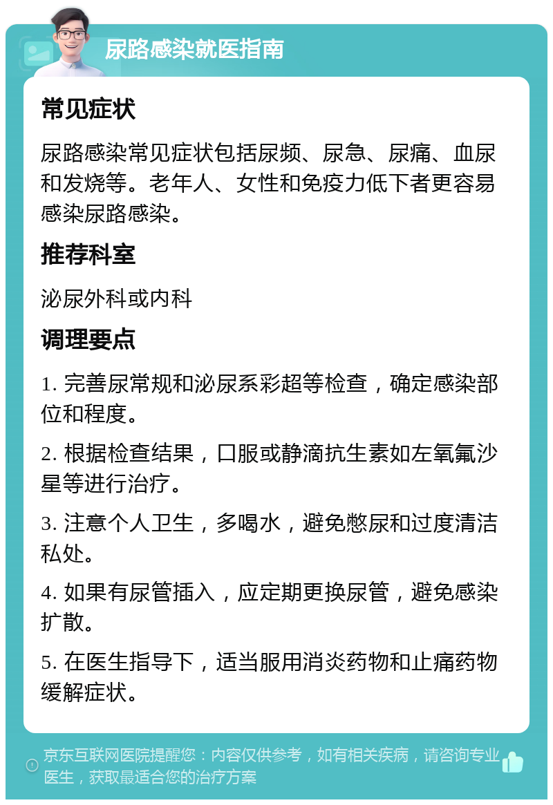 尿路感染就医指南 常见症状 尿路感染常见症状包括尿频、尿急、尿痛、血尿和发烧等。老年人、女性和免疫力低下者更容易感染尿路感染。 推荐科室 泌尿外科或内科 调理要点 1. 完善尿常规和泌尿系彩超等检查，确定感染部位和程度。 2. 根据检查结果，口服或静滴抗生素如左氧氟沙星等进行治疗。 3. 注意个人卫生，多喝水，避免憋尿和过度清洁私处。 4. 如果有尿管插入，应定期更换尿管，避免感染扩散。 5. 在医生指导下，适当服用消炎药物和止痛药物缓解症状。