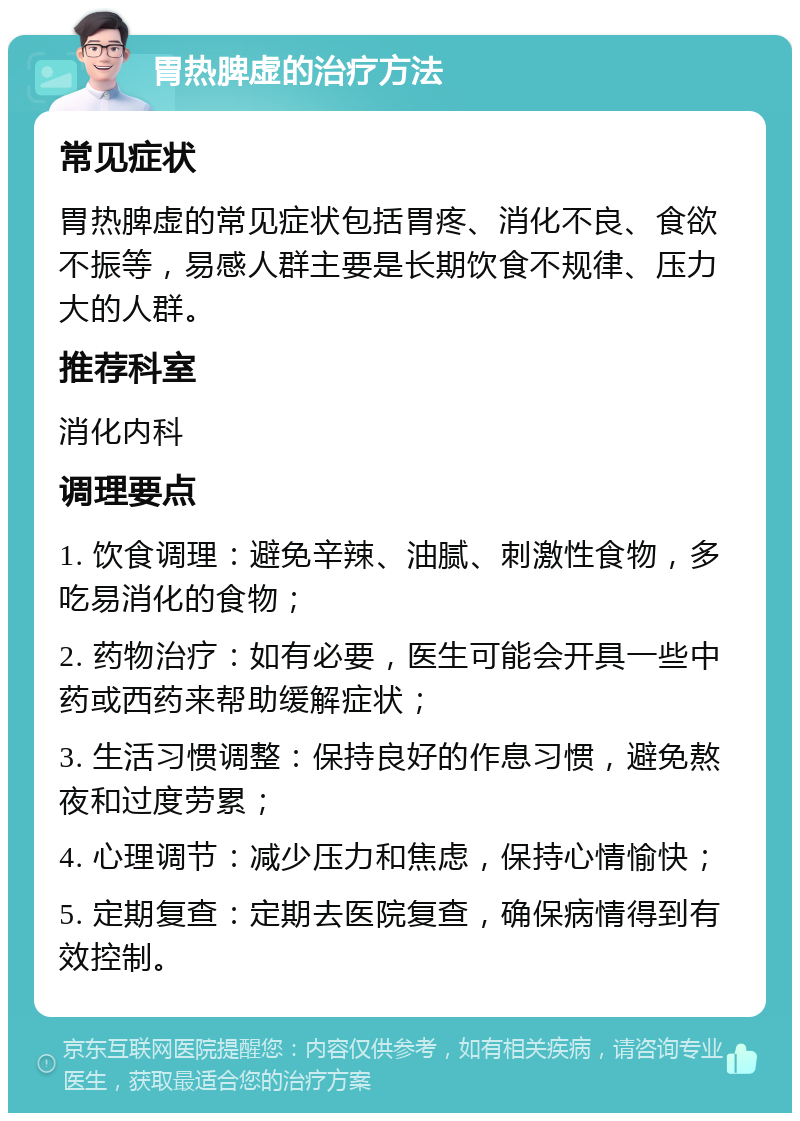 胃热脾虚的治疗方法 常见症状 胃热脾虚的常见症状包括胃疼、消化不良、食欲不振等，易感人群主要是长期饮食不规律、压力大的人群。 推荐科室 消化内科 调理要点 1. 饮食调理：避免辛辣、油腻、刺激性食物，多吃易消化的食物； 2. 药物治疗：如有必要，医生可能会开具一些中药或西药来帮助缓解症状； 3. 生活习惯调整：保持良好的作息习惯，避免熬夜和过度劳累； 4. 心理调节：减少压力和焦虑，保持心情愉快； 5. 定期复查：定期去医院复查，确保病情得到有效控制。