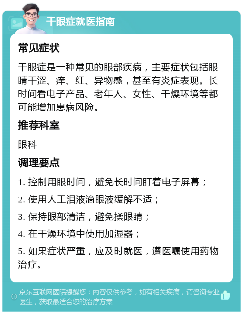 干眼症就医指南 常见症状 干眼症是一种常见的眼部疾病，主要症状包括眼睛干涩、痒、红、异物感，甚至有炎症表现。长时间看电子产品、老年人、女性、干燥环境等都可能增加患病风险。 推荐科室 眼科 调理要点 1. 控制用眼时间，避免长时间盯着电子屏幕； 2. 使用人工泪液滴眼液缓解不适； 3. 保持眼部清洁，避免揉眼睛； 4. 在干燥环境中使用加湿器； 5. 如果症状严重，应及时就医，遵医嘱使用药物治疗。