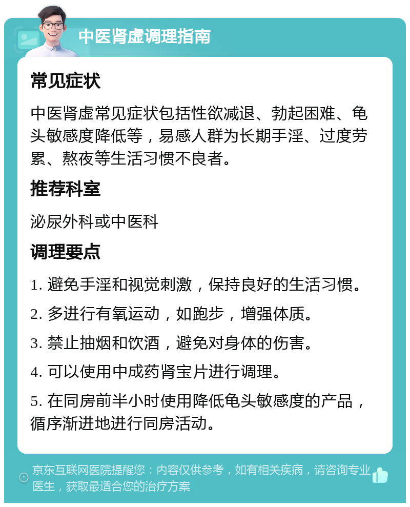 中医肾虚调理指南 常见症状 中医肾虚常见症状包括性欲减退、勃起困难、龟头敏感度降低等，易感人群为长期手淫、过度劳累、熬夜等生活习惯不良者。 推荐科室 泌尿外科或中医科 调理要点 1. 避免手淫和视觉刺激，保持良好的生活习惯。 2. 多进行有氧运动，如跑步，增强体质。 3. 禁止抽烟和饮酒，避免对身体的伤害。 4. 可以使用中成药肾宝片进行调理。 5. 在同房前半小时使用降低龟头敏感度的产品，循序渐进地进行同房活动。