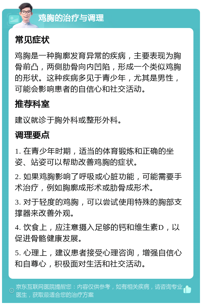 鸡胸的治疗与调理 常见症状 鸡胸是一种胸廓发育异常的疾病，主要表现为胸骨前凸，两侧肋骨向内凹陷，形成一个类似鸡胸的形状。这种疾病多见于青少年，尤其是男性，可能会影响患者的自信心和社交活动。 推荐科室 建议就诊于胸外科或整形外科。 调理要点 1. 在青少年时期，适当的体育锻炼和正确的坐姿、站姿可以帮助改善鸡胸的症状。 2. 如果鸡胸影响了呼吸或心脏功能，可能需要手术治疗，例如胸廓成形术或肋骨成形术。 3. 对于轻度的鸡胸，可以尝试使用特殊的胸部支撑器来改善外观。 4. 饮食上，应注意摄入足够的钙和维生素D，以促进骨骼健康发展。 5. 心理上，建议患者接受心理咨询，增强自信心和自尊心，积极面对生活和社交活动。