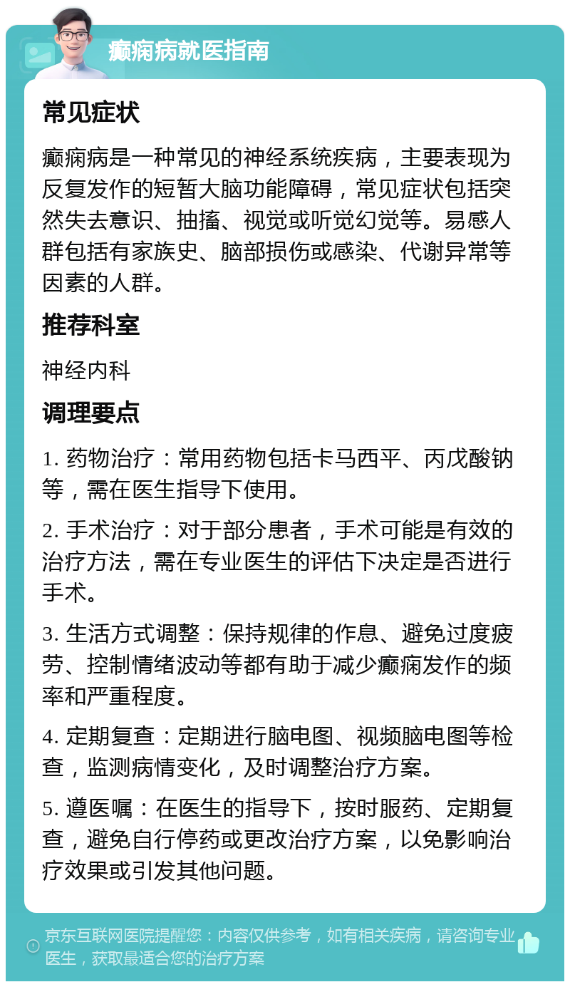 癫痫病就医指南 常见症状 癫痫病是一种常见的神经系统疾病，主要表现为反复发作的短暂大脑功能障碍，常见症状包括突然失去意识、抽搐、视觉或听觉幻觉等。易感人群包括有家族史、脑部损伤或感染、代谢异常等因素的人群。 推荐科室 神经内科 调理要点 1. 药物治疗：常用药物包括卡马西平、丙戊酸钠等，需在医生指导下使用。 2. 手术治疗：对于部分患者，手术可能是有效的治疗方法，需在专业医生的评估下决定是否进行手术。 3. 生活方式调整：保持规律的作息、避免过度疲劳、控制情绪波动等都有助于减少癫痫发作的频率和严重程度。 4. 定期复查：定期进行脑电图、视频脑电图等检查，监测病情变化，及时调整治疗方案。 5. 遵医嘱：在医生的指导下，按时服药、定期复查，避免自行停药或更改治疗方案，以免影响治疗效果或引发其他问题。