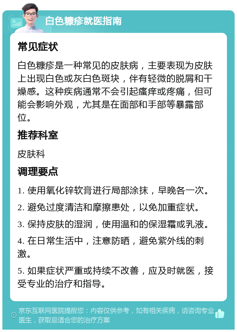 白色糠疹就医指南 常见症状 白色糠疹是一种常见的皮肤病，主要表现为皮肤上出现白色或灰白色斑块，伴有轻微的脱屑和干燥感。这种疾病通常不会引起瘙痒或疼痛，但可能会影响外观，尤其是在面部和手部等暴露部位。 推荐科室 皮肤科 调理要点 1. 使用氧化锌软膏进行局部涂抹，早晚各一次。 2. 避免过度清洁和摩擦患处，以免加重症状。 3. 保持皮肤的湿润，使用温和的保湿霜或乳液。 4. 在日常生活中，注意防晒，避免紫外线的刺激。 5. 如果症状严重或持续不改善，应及时就医，接受专业的治疗和指导。