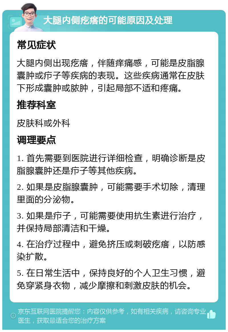 大腿内侧疙瘩的可能原因及处理 常见症状 大腿内侧出现疙瘩，伴随痒痛感，可能是皮脂腺囊肿或疖子等疾病的表现。这些疾病通常在皮肤下形成囊肿或脓肿，引起局部不适和疼痛。 推荐科室 皮肤科或外科 调理要点 1. 首先需要到医院进行详细检查，明确诊断是皮脂腺囊肿还是疖子等其他疾病。 2. 如果是皮脂腺囊肿，可能需要手术切除，清理里面的分泌物。 3. 如果是疖子，可能需要使用抗生素进行治疗，并保持局部清洁和干燥。 4. 在治疗过程中，避免挤压或刺破疙瘩，以防感染扩散。 5. 在日常生活中，保持良好的个人卫生习惯，避免穿紧身衣物，减少摩擦和刺激皮肤的机会。