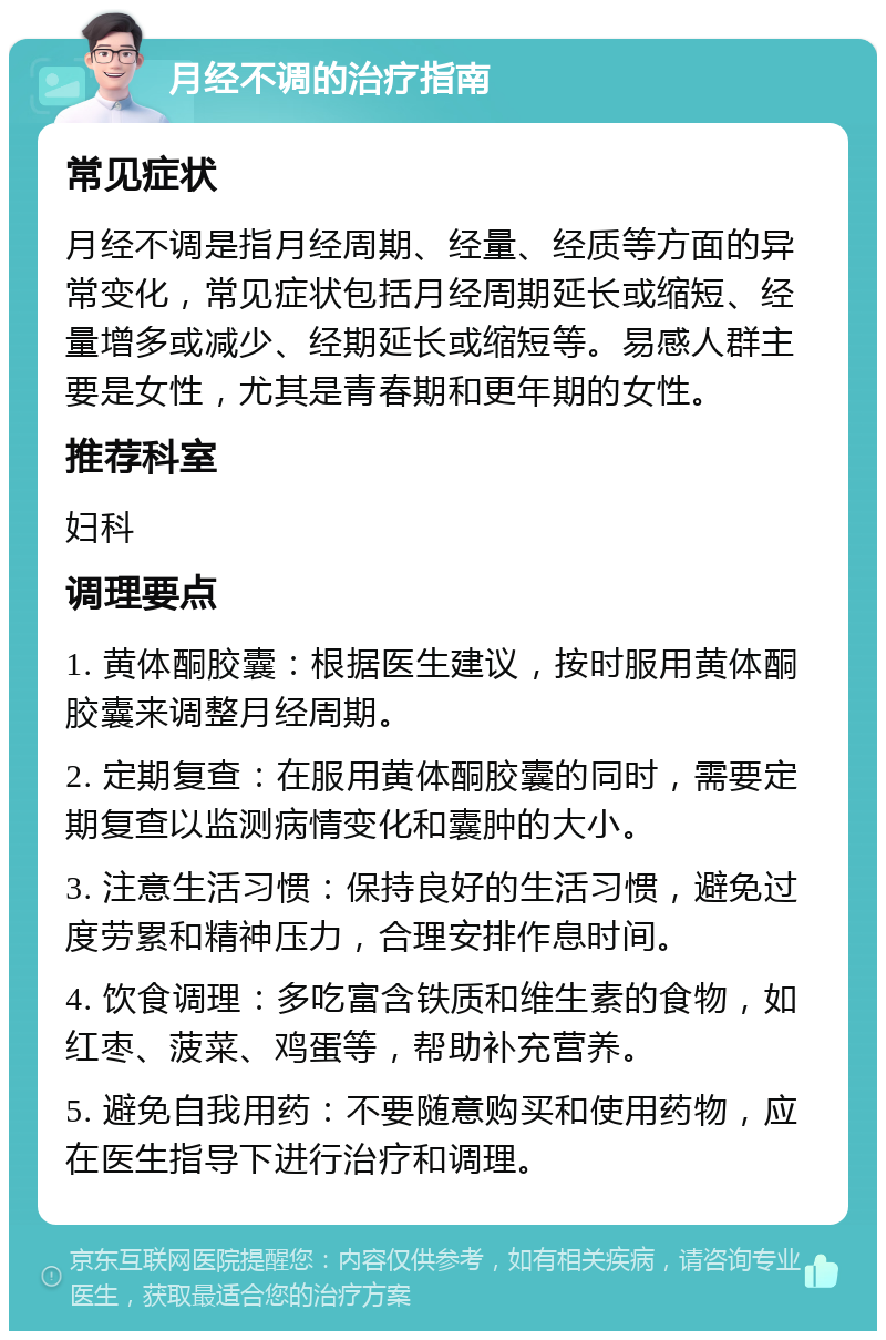 月经不调的治疗指南 常见症状 月经不调是指月经周期、经量、经质等方面的异常变化，常见症状包括月经周期延长或缩短、经量增多或减少、经期延长或缩短等。易感人群主要是女性，尤其是青春期和更年期的女性。 推荐科室 妇科 调理要点 1. 黄体酮胶囊：根据医生建议，按时服用黄体酮胶囊来调整月经周期。 2. 定期复查：在服用黄体酮胶囊的同时，需要定期复查以监测病情变化和囊肿的大小。 3. 注意生活习惯：保持良好的生活习惯，避免过度劳累和精神压力，合理安排作息时间。 4. 饮食调理：多吃富含铁质和维生素的食物，如红枣、菠菜、鸡蛋等，帮助补充营养。 5. 避免自我用药：不要随意购买和使用药物，应在医生指导下进行治疗和调理。