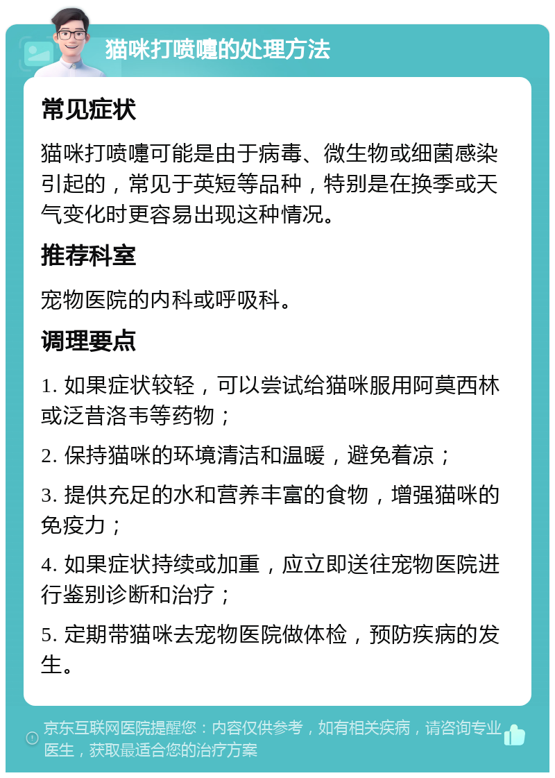 猫咪打喷嚏的处理方法 常见症状 猫咪打喷嚏可能是由于病毒、微生物或细菌感染引起的，常见于英短等品种，特别是在换季或天气变化时更容易出现这种情况。 推荐科室 宠物医院的内科或呼吸科。 调理要点 1. 如果症状较轻，可以尝试给猫咪服用阿莫西林或泛昔洛韦等药物； 2. 保持猫咪的环境清洁和温暖，避免着凉； 3. 提供充足的水和营养丰富的食物，增强猫咪的免疫力； 4. 如果症状持续或加重，应立即送往宠物医院进行鉴别诊断和治疗； 5. 定期带猫咪去宠物医院做体检，预防疾病的发生。