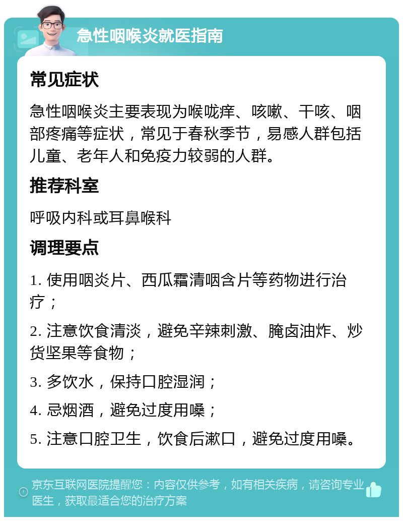 急性咽喉炎就医指南 常见症状 急性咽喉炎主要表现为喉咙痒、咳嗽、干咳、咽部疼痛等症状，常见于春秋季节，易感人群包括儿童、老年人和免疫力较弱的人群。 推荐科室 呼吸内科或耳鼻喉科 调理要点 1. 使用咽炎片、西瓜霜清咽含片等药物进行治疗； 2. 注意饮食清淡，避免辛辣刺激、腌卤油炸、炒货坚果等食物； 3. 多饮水，保持口腔湿润； 4. 忌烟酒，避免过度用嗓； 5. 注意口腔卫生，饮食后漱口，避免过度用嗓。