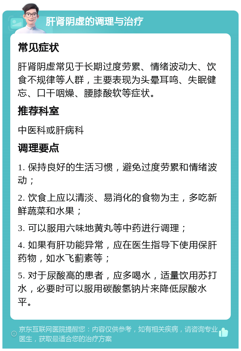 肝肾阴虚的调理与治疗 常见症状 肝肾阴虚常见于长期过度劳累、情绪波动大、饮食不规律等人群，主要表现为头晕耳鸣、失眠健忘、口干咽燥、腰膝酸软等症状。 推荐科室 中医科或肝病科 调理要点 1. 保持良好的生活习惯，避免过度劳累和情绪波动； 2. 饮食上应以清淡、易消化的食物为主，多吃新鲜蔬菜和水果； 3. 可以服用六味地黄丸等中药进行调理； 4. 如果有肝功能异常，应在医生指导下使用保肝药物，如水飞蓟素等； 5. 对于尿酸高的患者，应多喝水，适量饮用苏打水，必要时可以服用碳酸氢钠片来降低尿酸水平。