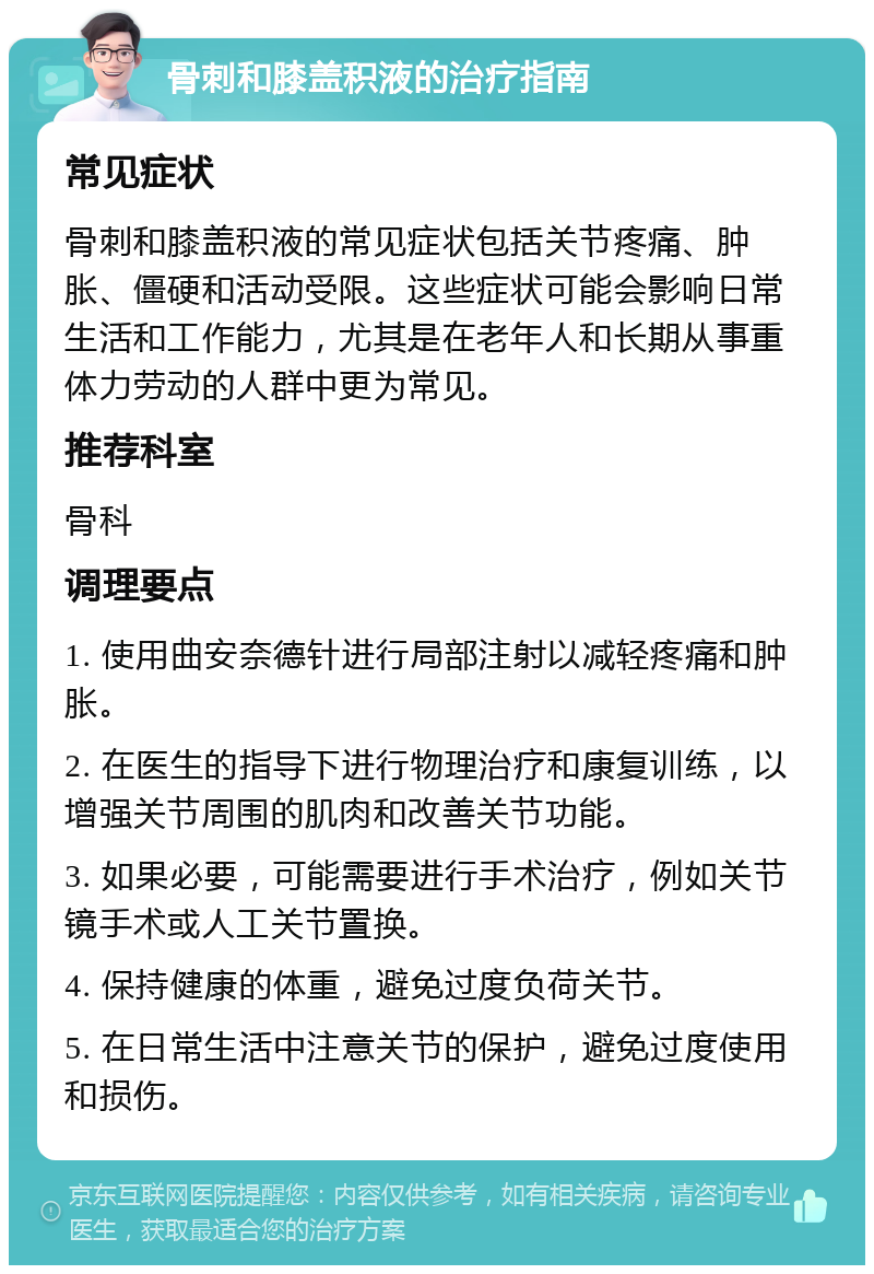 骨刺和膝盖积液的治疗指南 常见症状 骨刺和膝盖积液的常见症状包括关节疼痛、肿胀、僵硬和活动受限。这些症状可能会影响日常生活和工作能力，尤其是在老年人和长期从事重体力劳动的人群中更为常见。 推荐科室 骨科 调理要点 1. 使用曲安奈德针进行局部注射以减轻疼痛和肿胀。 2. 在医生的指导下进行物理治疗和康复训练，以增强关节周围的肌肉和改善关节功能。 3. 如果必要，可能需要进行手术治疗，例如关节镜手术或人工关节置换。 4. 保持健康的体重，避免过度负荷关节。 5. 在日常生活中注意关节的保护，避免过度使用和损伤。