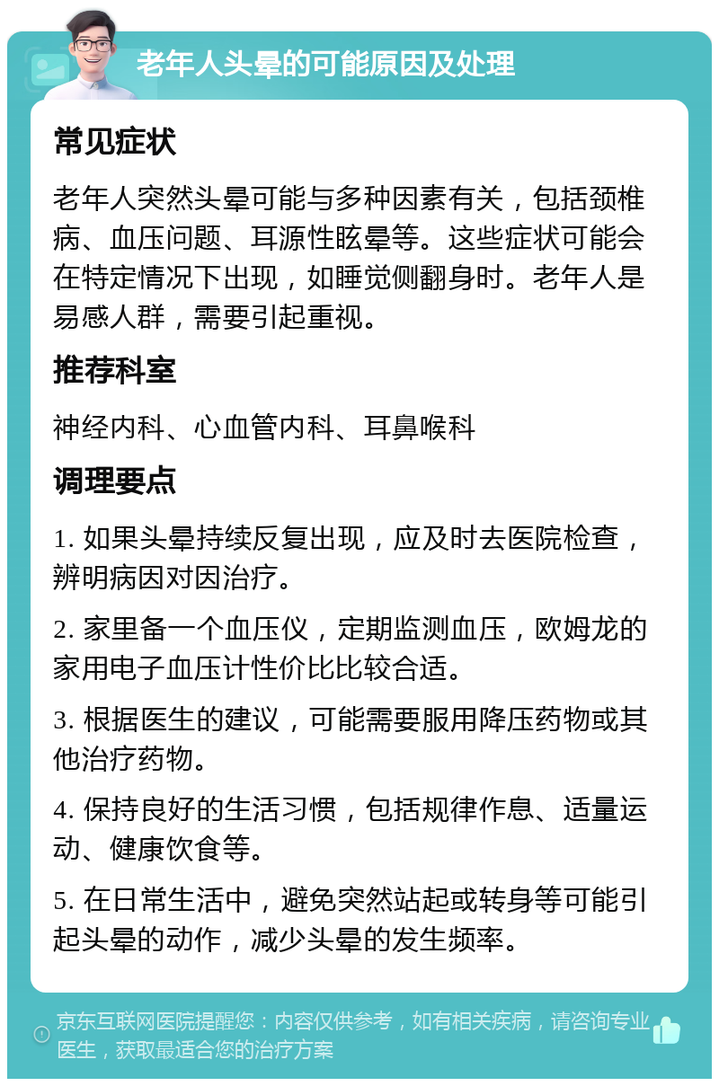 老年人头晕的可能原因及处理 常见症状 老年人突然头晕可能与多种因素有关，包括颈椎病、血压问题、耳源性眩晕等。这些症状可能会在特定情况下出现，如睡觉侧翻身时。老年人是易感人群，需要引起重视。 推荐科室 神经内科、心血管内科、耳鼻喉科 调理要点 1. 如果头晕持续反复出现，应及时去医院检查，辨明病因对因治疗。 2. 家里备一个血压仪，定期监测血压，欧姆龙的家用电子血压计性价比比较合适。 3. 根据医生的建议，可能需要服用降压药物或其他治疗药物。 4. 保持良好的生活习惯，包括规律作息、适量运动、健康饮食等。 5. 在日常生活中，避免突然站起或转身等可能引起头晕的动作，减少头晕的发生频率。