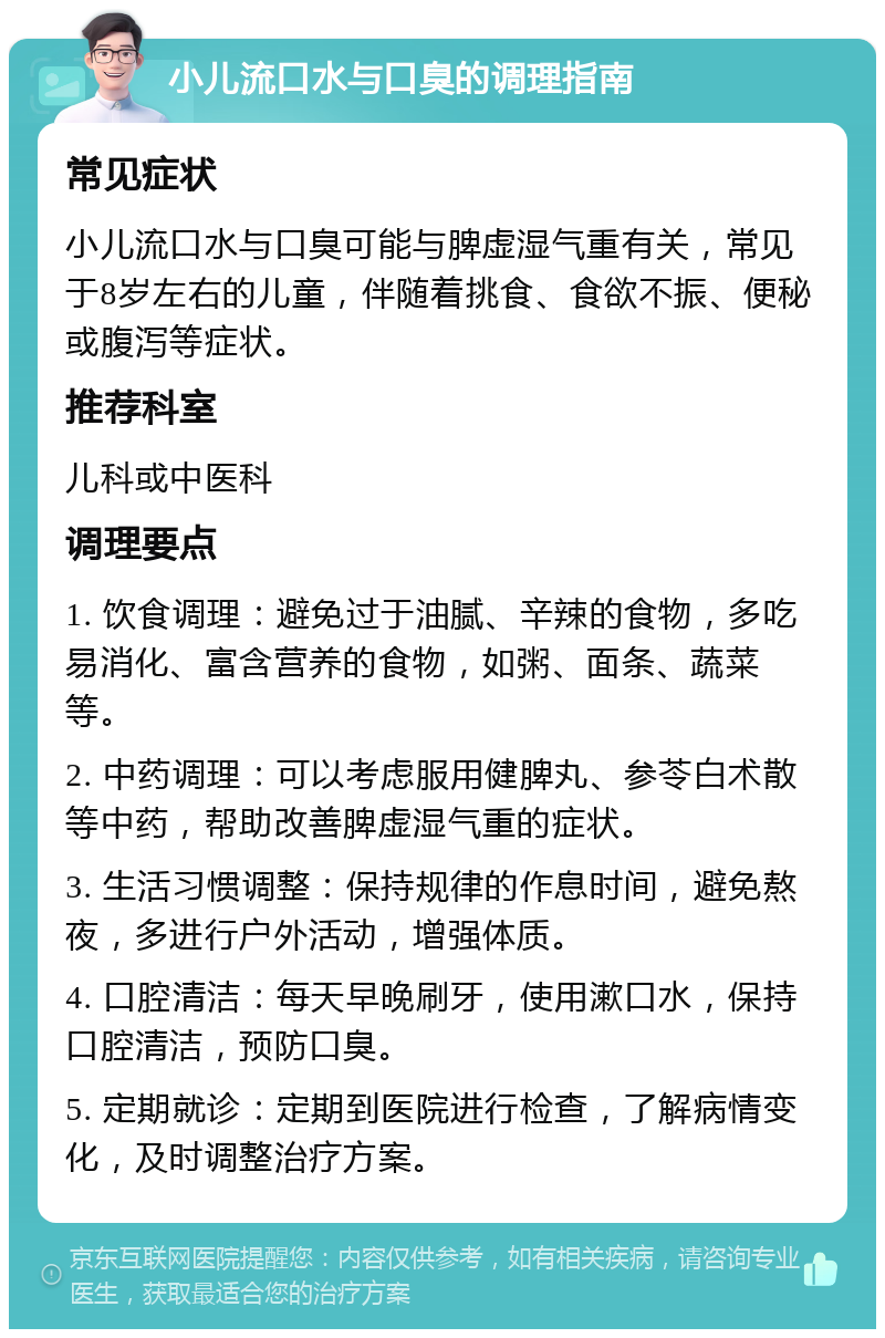 小儿流口水与口臭的调理指南 常见症状 小儿流口水与口臭可能与脾虚湿气重有关，常见于8岁左右的儿童，伴随着挑食、食欲不振、便秘或腹泻等症状。 推荐科室 儿科或中医科 调理要点 1. 饮食调理：避免过于油腻、辛辣的食物，多吃易消化、富含营养的食物，如粥、面条、蔬菜等。 2. 中药调理：可以考虑服用健脾丸、参苓白术散等中药，帮助改善脾虚湿气重的症状。 3. 生活习惯调整：保持规律的作息时间，避免熬夜，多进行户外活动，增强体质。 4. 口腔清洁：每天早晚刷牙，使用漱口水，保持口腔清洁，预防口臭。 5. 定期就诊：定期到医院进行检查，了解病情变化，及时调整治疗方案。