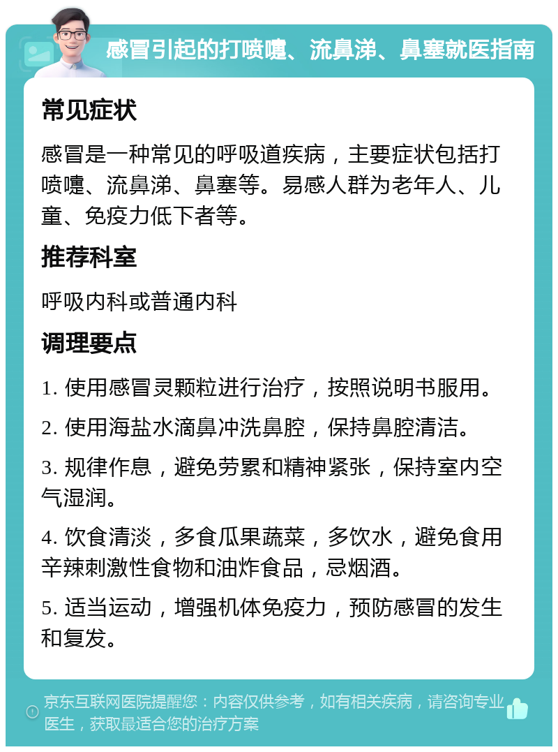 感冒引起的打喷嚏、流鼻涕、鼻塞就医指南 常见症状 感冒是一种常见的呼吸道疾病，主要症状包括打喷嚏、流鼻涕、鼻塞等。易感人群为老年人、儿童、免疫力低下者等。 推荐科室 呼吸内科或普通内科 调理要点 1. 使用感冒灵颗粒进行治疗，按照说明书服用。 2. 使用海盐水滴鼻冲洗鼻腔，保持鼻腔清洁。 3. 规律作息，避免劳累和精神紧张，保持室内空气湿润。 4. 饮食清淡，多食瓜果蔬菜，多饮水，避免食用辛辣刺激性食物和油炸食品，忌烟酒。 5. 适当运动，增强机体免疫力，预防感冒的发生和复发。