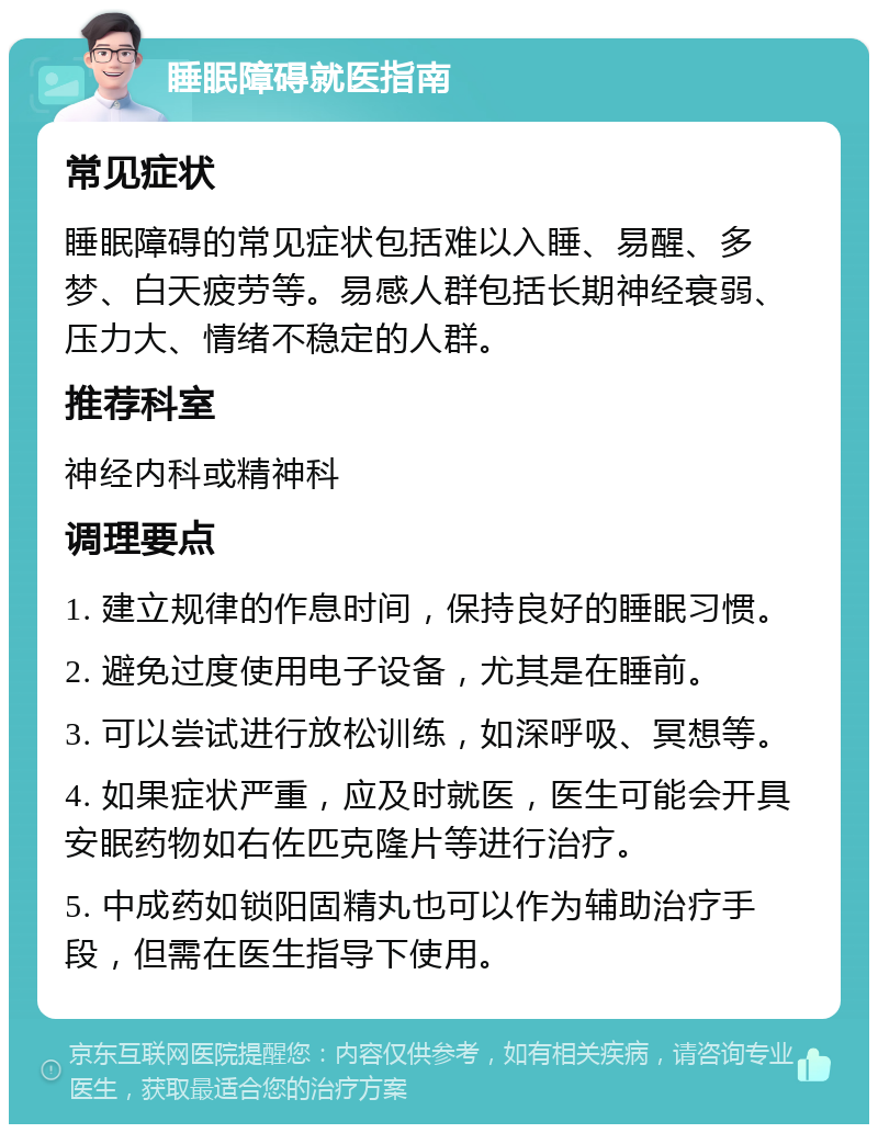 睡眠障碍就医指南 常见症状 睡眠障碍的常见症状包括难以入睡、易醒、多梦、白天疲劳等。易感人群包括长期神经衰弱、压力大、情绪不稳定的人群。 推荐科室 神经内科或精神科 调理要点 1. 建立规律的作息时间，保持良好的睡眠习惯。 2. 避免过度使用电子设备，尤其是在睡前。 3. 可以尝试进行放松训练，如深呼吸、冥想等。 4. 如果症状严重，应及时就医，医生可能会开具安眠药物如右佐匹克隆片等进行治疗。 5. 中成药如锁阳固精丸也可以作为辅助治疗手段，但需在医生指导下使用。