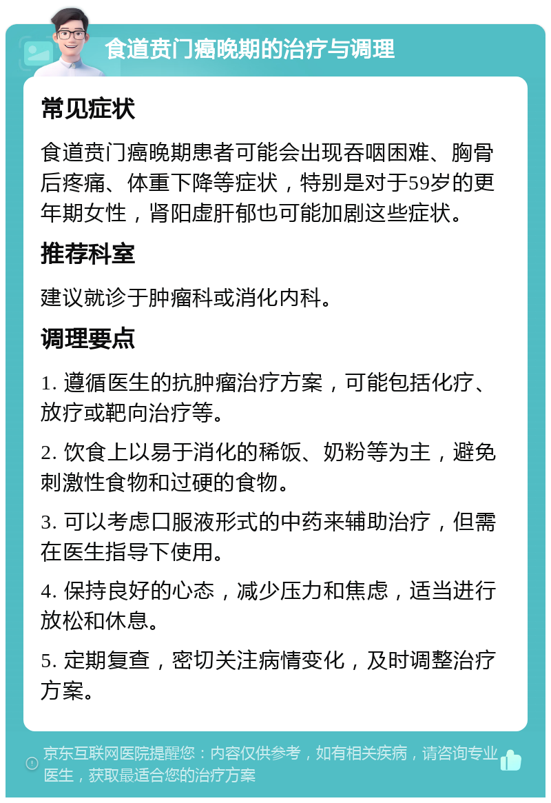 食道贲门癌晚期的治疗与调理 常见症状 食道贲门癌晚期患者可能会出现吞咽困难、胸骨后疼痛、体重下降等症状，特别是对于59岁的更年期女性，肾阳虚肝郁也可能加剧这些症状。 推荐科室 建议就诊于肿瘤科或消化内科。 调理要点 1. 遵循医生的抗肿瘤治疗方案，可能包括化疗、放疗或靶向治疗等。 2. 饮食上以易于消化的稀饭、奶粉等为主，避免刺激性食物和过硬的食物。 3. 可以考虑口服液形式的中药来辅助治疗，但需在医生指导下使用。 4. 保持良好的心态，减少压力和焦虑，适当进行放松和休息。 5. 定期复查，密切关注病情变化，及时调整治疗方案。