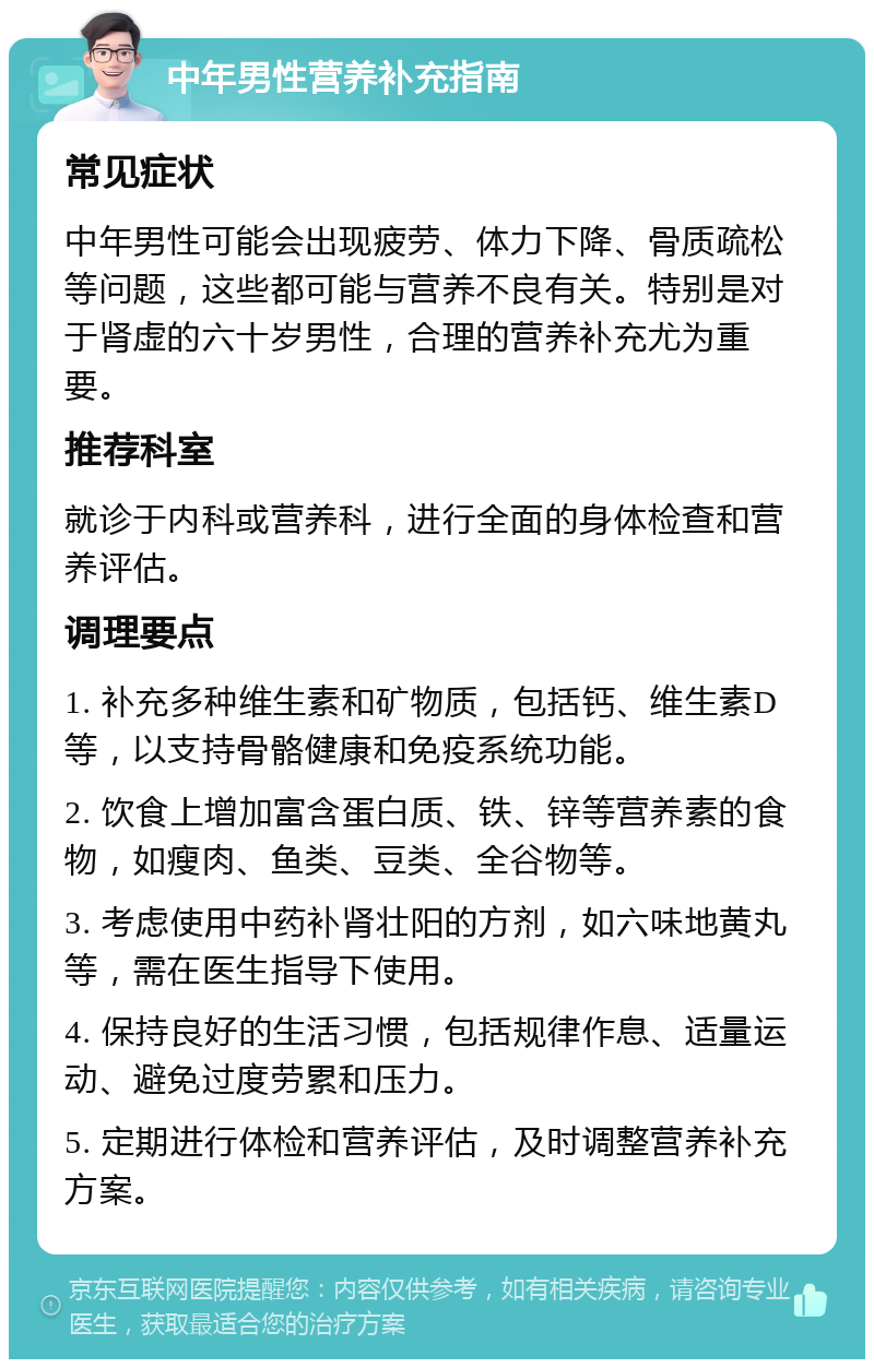 中年男性营养补充指南 常见症状 中年男性可能会出现疲劳、体力下降、骨质疏松等问题，这些都可能与营养不良有关。特别是对于肾虚的六十岁男性，合理的营养补充尤为重要。 推荐科室 就诊于内科或营养科，进行全面的身体检查和营养评估。 调理要点 1. 补充多种维生素和矿物质，包括钙、维生素D等，以支持骨骼健康和免疫系统功能。 2. 饮食上增加富含蛋白质、铁、锌等营养素的食物，如瘦肉、鱼类、豆类、全谷物等。 3. 考虑使用中药补肾壮阳的方剂，如六味地黄丸等，需在医生指导下使用。 4. 保持良好的生活习惯，包括规律作息、适量运动、避免过度劳累和压力。 5. 定期进行体检和营养评估，及时调整营养补充方案。