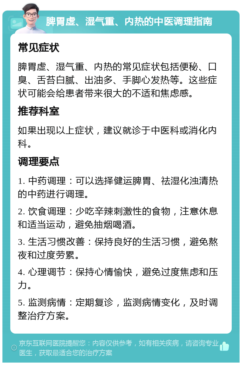 脾胃虚、湿气重、内热的中医调理指南 常见症状 脾胃虚、湿气重、内热的常见症状包括便秘、口臭、舌苔白腻、出油多、手脚心发热等。这些症状可能会给患者带来很大的不适和焦虑感。 推荐科室 如果出现以上症状，建议就诊于中医科或消化内科。 调理要点 1. 中药调理：可以选择健运脾胃、祛湿化浊清热的中药进行调理。 2. 饮食调理：少吃辛辣刺激性的食物，注意休息和适当运动，避免抽烟喝酒。 3. 生活习惯改善：保持良好的生活习惯，避免熬夜和过度劳累。 4. 心理调节：保持心情愉快，避免过度焦虑和压力。 5. 监测病情：定期复诊，监测病情变化，及时调整治疗方案。