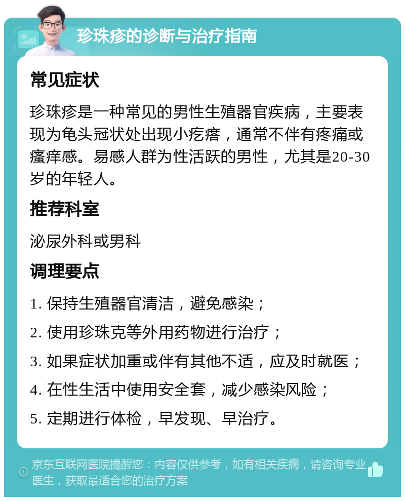 珍珠疹的诊断与治疗指南 常见症状 珍珠疹是一种常见的男性生殖器官疾病，主要表现为龟头冠状处出现小疙瘩，通常不伴有疼痛或瘙痒感。易感人群为性活跃的男性，尤其是20-30岁的年轻人。 推荐科室 泌尿外科或男科 调理要点 1. 保持生殖器官清洁，避免感染； 2. 使用珍珠克等外用药物进行治疗； 3. 如果症状加重或伴有其他不适，应及时就医； 4. 在性生活中使用安全套，减少感染风险； 5. 定期进行体检，早发现、早治疗。