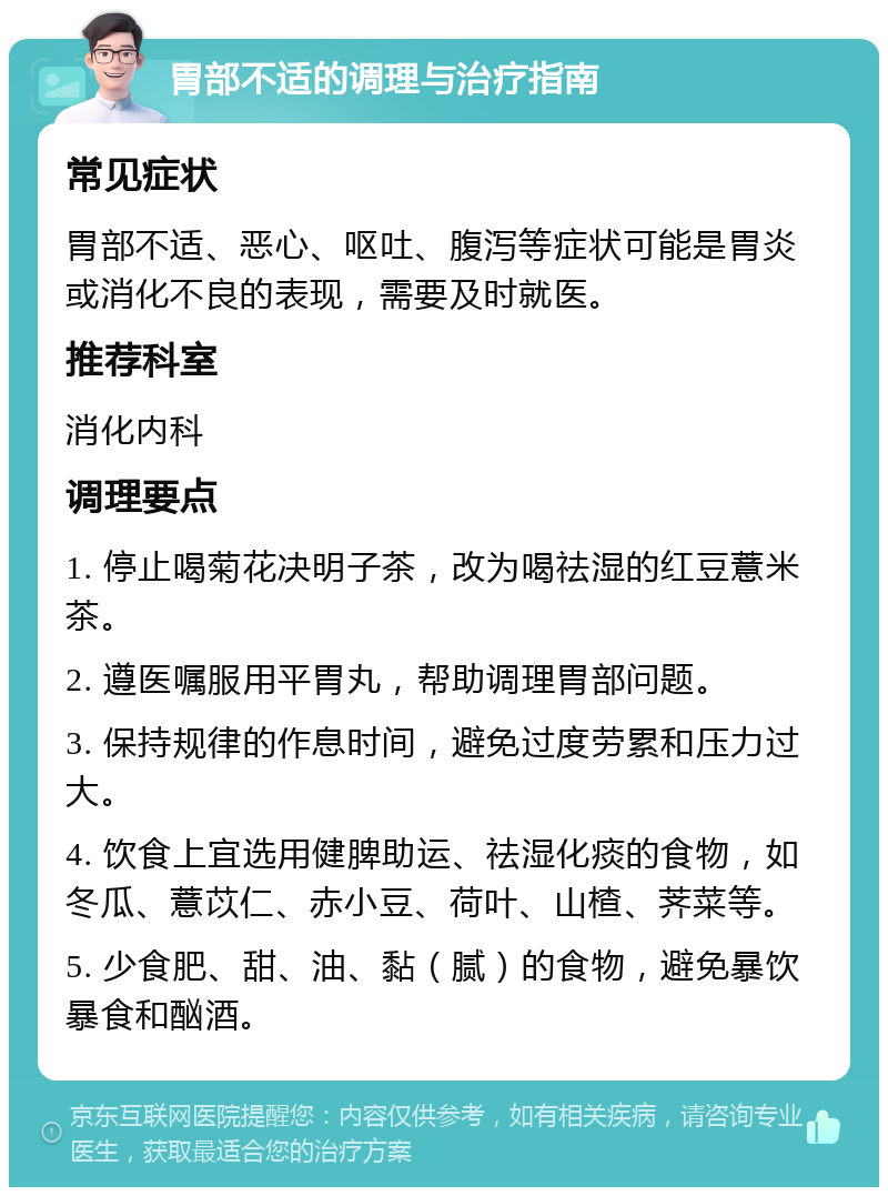 胃部不适的调理与治疗指南 常见症状 胃部不适、恶心、呕吐、腹泻等症状可能是胃炎或消化不良的表现，需要及时就医。 推荐科室 消化内科 调理要点 1. 停止喝菊花决明子茶，改为喝祛湿的红豆薏米茶。 2. 遵医嘱服用平胃丸，帮助调理胃部问题。 3. 保持规律的作息时间，避免过度劳累和压力过大。 4. 饮食上宜选用健脾助运、祛湿化痰的食物，如冬瓜、薏苡仁、赤小豆、荷叶、山楂、荠菜等。 5. 少食肥、甜、油、黏（腻）的食物，避免暴饮暴食和酗酒。